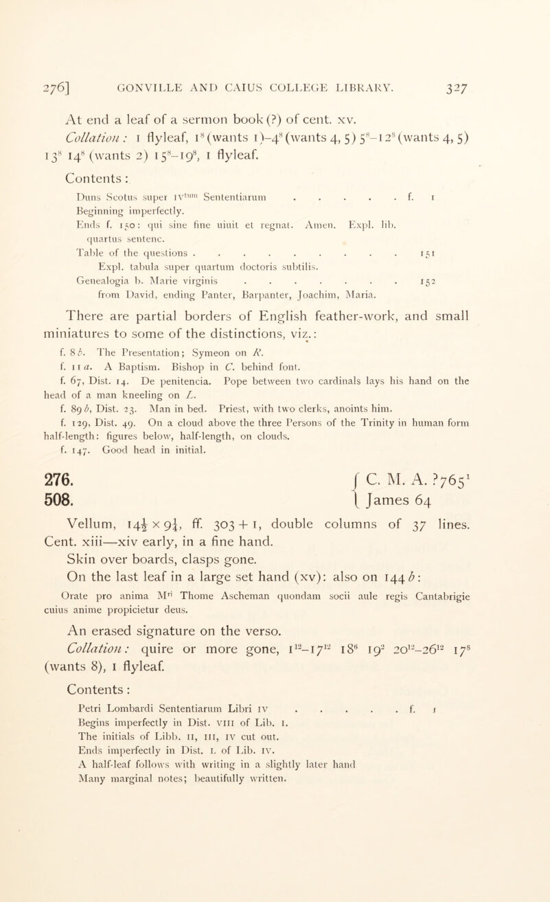 At end a leaf of a sermon book (?) of cent. xv. Collation: i flyleaf, D (wants i)-4'^ (wants 4, 5) 5®-12® (wants 4, 5) 13® 14*^ (wants 2) 15*^-19*^, I flyleaf. Contents : Duns Scotus super Sententiarum . . . . . f. r Beginning imperfectly. Ends f. 150: qui sine fine uiuit et regnat. Amen. Expl. lil). quartus sentenc. Table of the questions . . . . . . . . . 151 Expl. tabula super quartum doctoris subtilis. Genealogia b. Marie virginis . . . . . . . 152 from David, ending Ranter, Barpanter, Joachim, Maria. There are partial borders of Enfjlish feather-work, and small miniatures to some of the distinctions, viz.: • f. 8 The Presentation; Symeon on K. f. 11 a. A Baptism. Bishop in C. behind font. f. 67, Dist. 14. De penitencia. Pope between two cardinals lays his hand on the head of a man kneeling on L. f. 89 Dist. 23. Man in bed. Priest, with two clerks, anoints him. f. 129, Dist. 49. On a cloud above the three Persons of the Trinity in human form half-length: figures below, half-length, on clouds, f. 147. Good head in initial. 276. I C. M. A. ?765' 508. \ James 64 Vellum, 14^x9!, ff. 303 + 1, double columns of 37 lines. Cent, xiii—xiv early, in a fine hand. Skin over boards, clasps gone. On the last leaf in a large set hand (xv): also on I44<^: Orate pro anima M Thome Ascheman quondam socii aide regis Cantabrigie cuius anime propicietur deus. An erased signature on the verso. Collation: quire or more gone, 19- 2o^-26^^ 17® (wants 8), i flyleaf. Contents: Petri Lombardi Sententiarum Libri iv ..... f. j Begins imperfectly in Dist. vili of Lib. i. The initials of Libb. ii, ill, iv cut out. Ends imperfectly in Dist. L of Lib. iv. A half-leaf follows with writing in a slightly later hand Many marginal notes; beautifully written.