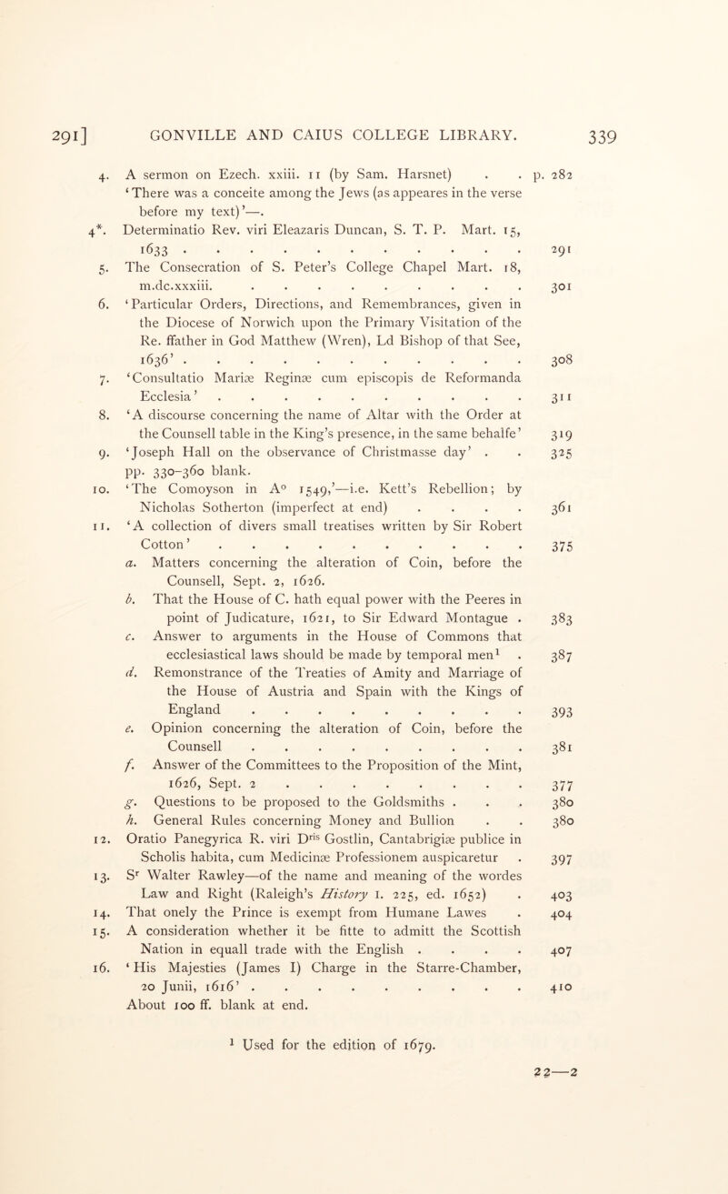 4. A sermon on Ezech. xxiii. ii (by Sam. Harsnet) ‘ There was a conceite among the Jews (as appeares in the verse before my text)’—. 4*. Determinatio Rev. viri Eleazaris Duncan, S. T. P. Mart. 15, 1633 5. The Consecration of S. Peter’s College Chapel Mart. i8, m.dc.xxxiii. ......... 6. ‘Particular Orders, Directions, and Remembrances, given in the Diocese of Norwich upon the Primary Visitation of the Re. ffather in God Matthew (Wren), Ld Bishop of that See, 1636 ........... 7. ‘Consultatio Marioe Reginas cum episcopis de Reformanda hicclesia .......... 8. ‘A discourse concerning the name of Altar with the Order at the Counsell table in the King’s presence, in the same behalfe’ 9. ‘Joseph Hall on the observance of Christmasse day’ . pp. 330-360 blank. 10. ‘The Comoyson in A° 1549,’—i-e. Kett’s Rebellion; by Nicholas Sotherton (imperfect at end) . . . . 11. ‘A collection of divers small treatises written by Sir Robert Cotton a. Matters concerning the alteration of Coin, before the Counsell, Sept. 2, 1626. d. That the House of C. hath equal power with the Peeres in point of Judicature, 1621, to Sir Edward Montague . c. Answer to arguments in the House of Commons that ecclesiastical laws should be made by temporal men^ Remonstrance of the Treaties of Amity and Marriage of the House of Austria and Spain with the Kings of England ......... Opinion concerning the alteration of Coin, before the Counsell ......... f. Answer of the Committees to the Proposition of the Mint, 1626, Sept. 2 ....... . g. Questions to be proposed to the Goldsmiths . h. General Rules concerning Money and Bullion 12. Oratio Panegyrica R. viri D''® Gostlin, Cantabrigiae publice in Scholis habita, cum Medicinae Professionem auspicaretur 13. S' Walter Rawley—of the name and meaning of the wordes Law and Right (Raleigh’s History i. 225, ed. 1652) 14. That onely the Prince is exempt from Humane Lawes 15. A consideration whether it be fitte to admitt the Scottish Nation in equall trade with the English .... 16. ‘ His Majesties (James I) Charge in the Starre-Chamber, 20 Junii, 1616’ ......... About 100 flf. blank at end. 1 Used for the edition of 1679. p. 282 29 [ 301 308 311 319 325 361 375 383 387 393 381 377 380 380 397 403 404 407 410 22 2