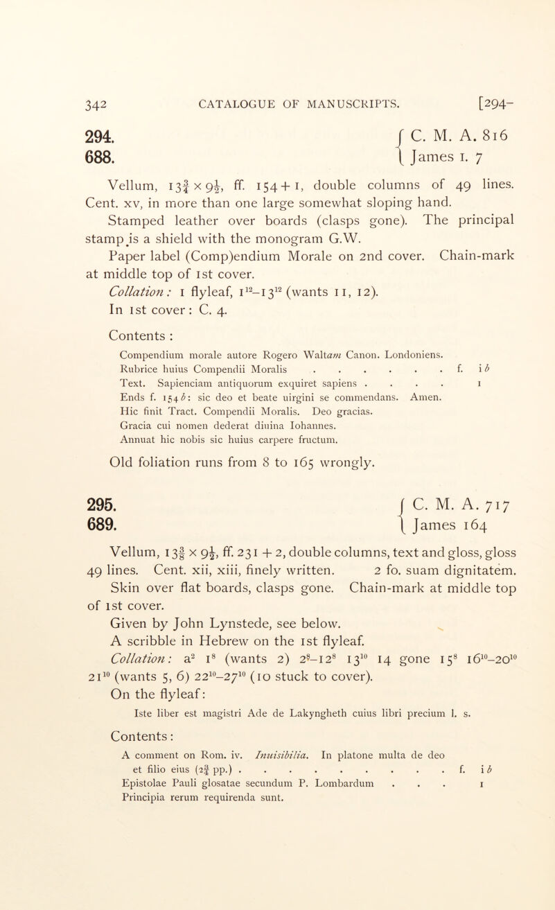 294. 688. C. M. A. 816 James i. 7 Vellum, 13! X 9^, ff. 154+I, double columns of 49 lines. Cent. XV, in more than one large somewhat sloping hand. Stamped leather over boards (clasps gone). The principal stamp Js a shield with the monogram G.W. Paper label (Comp)endium Morale on 2nd cover. Chain-mark at middle top of ist cover. Collation: i flyleaf, (wants ii, 12). In 1st cover : C. 4. Contents : Compendium morale autore Rogero Waltaw Canon. Londoniens. Rubrice huius Compendii Moralis . . . . . . f. i Text. Sapienciam antiquorum exquiret sapiens .... i Ends f. 154 sic deo et beate uirgini se commendans. Amen. Hie finit Tract. Compendii Moralis. Deo gracias. Gracia cui nomen dederat diuina lohannes. Annuat hie nobis sic huius carpere fructum. Old foliation runs from 8 to 165 wrongly. 295. 689. Vellum, 13f X 9J, ff. 231 -p 2, double columns, text and gloss, gloss 49 lines. Cent, xii, xiii, finely written. 2 fo. suam dignitatem. Skin over flat boards, clasps gone. Chain-mark at middle top of 1st cover. Given by John Lynstede, see below. A scribble in Hebrew on the ist flyleaf. Collation: al C (wants 2) 2^-12® 13^° 14 gone 15® i6^°-20^‘^ 2T® (wants 5, 6) 22^®-27^° (10 stuck to cover). On the flyleaf: Iste liber est magistri Ade de Lakyngheth cuius libri precium 1. s. Contents: A comment on Rom. iv. Imiisibilia. In platone multa de deo et filio eius (^f pp.) . . . . . . . . . \b Epistolae Pauli glosatae secundum P. Lombardum ... i Principia rerum requirenda sunt.