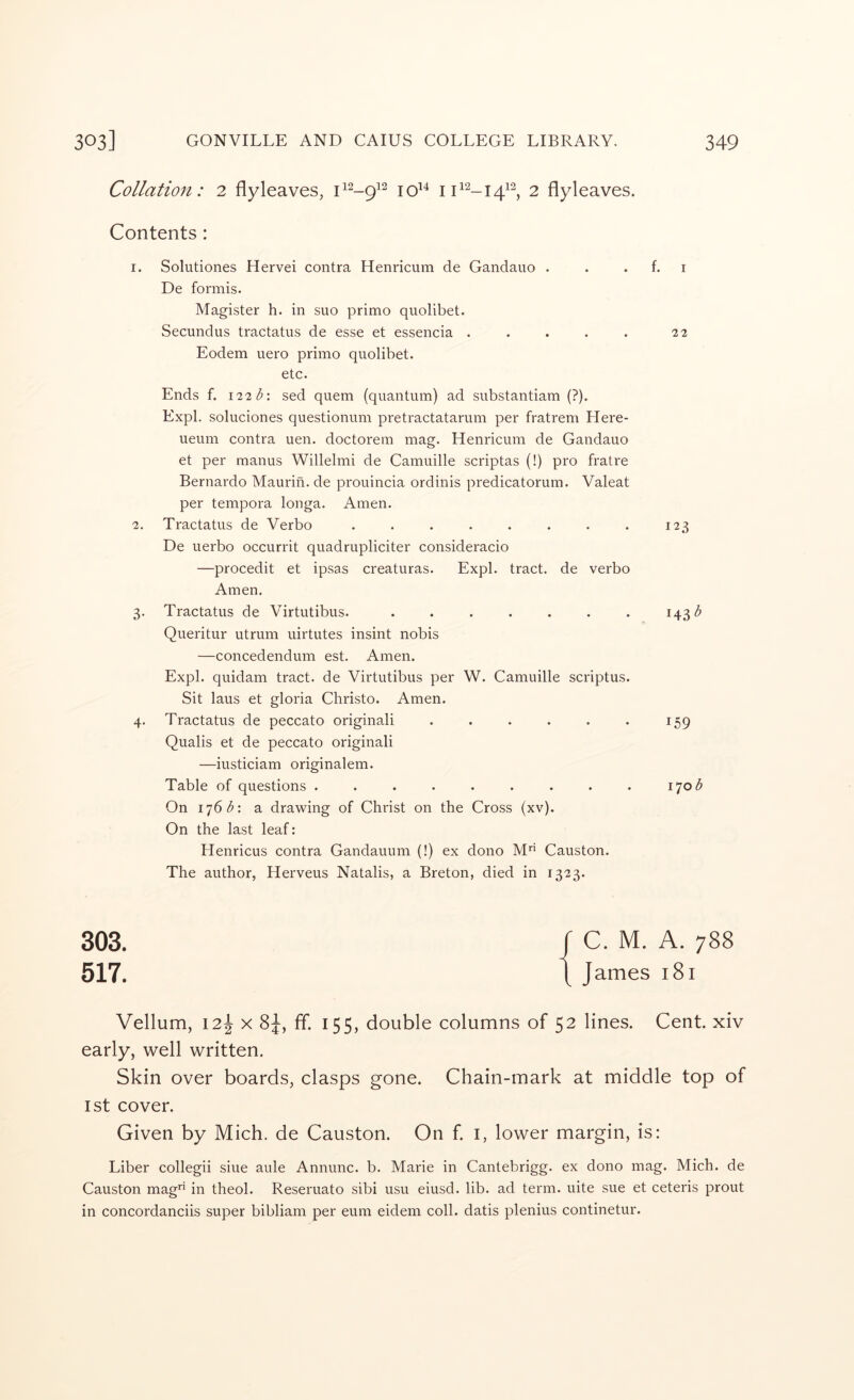 Collation: 2 flyleaves, 2 flyleaves. Contents : 1. Solutiones Hervei contra Henricum de Gandauo . . . f. i De formis. Magister h. in suo primo quolibet. Secundus tractatus de esse et essencia . . . . . 22 Eodem uero primo quolibet. etc. Ends f. 122 t: sed quern (quantum) ad substantiam (?). Expl. soluciones questionum pretractatarum per fratrem Here- ueum contra uen. doctorem mag. Henricum de Gandauo et per manus Willelmi de Camuille scriptas (!) pro fratre Bernardo Maurin. de prouincia ordinis predicatorum. Valeat per tempora longa. Amen. 2. Tractatus de Verbo . . . . . . . . 123 De uerbo occurrit quadrupliciter consideracio —procedit et ipsas creaturas. Expl. tract, de verbo Amen. 3. Tractatus de Virtutibus. ....... 143 Queritur utrum uirtutes insint nobis —concedendum est. Amen. Expl. quidam tract, de Virtutibus per W. Camuille scriptus. Sit laus et gloria Christo. Amen. 4. Tractatus de peccato originali . . . . . . 159 Qualis et de peccato originali —iusticiam originalem. Table of questions . . . . . . . . . 170;^ On 1^6 d: a drawing of Christ on the Cross (xv). On the last leaf: Henricus contra Gandauum (!) ex dono M’* Causton. The author, Herveus Natalis, a Breton, died in 1323. 303. r c. M. A. 788 517. t J^-mes 181 Vellum, 12^ X fif. 155, double columns of 52 lines. Cent, xiv early, well written. Skin over boards, clasps gone. Chain-mark at middle top of 1st cover. Given by Mich, de Causton. On f. i, lower margin, is; Liber collegii sine aide Annunc. b. Marie in Cantebrigg. ex dono mag. Mich, de Causton mag in theol. Reseruato sibi usu eiusd. lib. ad term, uite sue et ceteris prout in concordanciis super bibliam per eum eidem coll, datis plenius continetur.