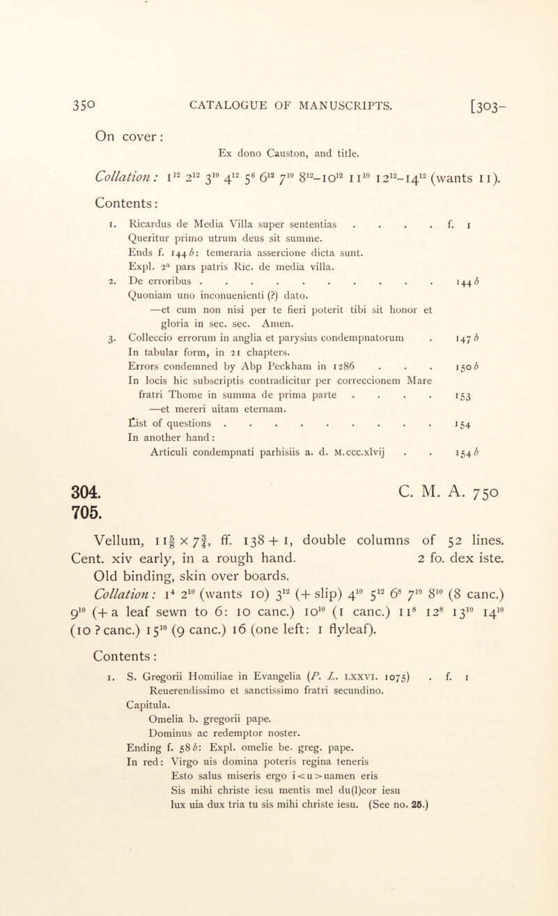 On cover: Ex dono Causton, and title. Collation: 2^^ 3^® 4}^ 5® 6^“^ 7^*^ ii^° I2^^-I4^^ (wants ii). Contents: 1. Ricardus de Media Villa super sententias . . . . f. i Queritiir primo utrum deus sit sumine. Ends f. 1441^: temeraria assercione dicta sunt. Expl. 2^ pars patris Ric. de media villa. 2. De erroribus . . . . . . . . . . Quoniam uno inconuenienti (?) date. —et cum non nisi per te fieri poterit tibi sit honor et gloria in sec. sec. Amen. 3. Colleccio errorum in anglia et parysius condempnatorum . In tabular form, in 21 chapters. Errors condemned by Abp Peckham in 1286 . . . 150 <5 In locis hie subscriptis contradicitur per correccionem Mare fratri Thome in summa de prima parte . . . . 153 —et mereri uitam eternam. Eist of questions . . . . . . . . . 154 In another hand: Articuli condempnati parhisiis a. d. M.ccc.xlvij . . 154 304. C. M. A. 750 705. Vellum, ii|x7|, ff. 138+1, double columns of 52 lines. Cent, xiv early, in a rough hand. 2 fo. dex iste. Old binding, skin over boards. Collation: 2^^ (wants 10) 3^*-^ (+ slip) 4^° 5^^ 6® 7^° 8^*^ (8 canc.) 9^^ (+a leaf sewn to 6: 10 canc.) 10^^ (i canc.) ii® 12® 13^*^ 141*^ (10 ?canc.) 15^® (9 canc.) 16 (one left: i flyleaf). Contents : I. S. Gregorii Homiliae in Evangelia {P. L. Lxxvi. 1075) . f. i Reuerendissimo et sanctissimo fratri secundino. Capitula. Omelia b. gregorii pape. Dominus ac redemptor noster. Ending f. 58Z: Expl. omelie be. greg. pape. In red: Virgo uis domina poteris regina teneris Esto salus miseris ergo i < u > uamen eris Sis mihi christe iesu mentis mel du(l)cor iesu lux uia dux tria tu sis mihi christe iesu. (See no. 26.)