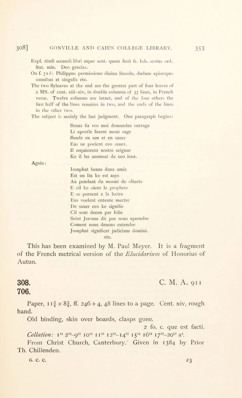 Expl. tituli secundi libri super sent, quein fecit fr. loh. scotus urd. frat. min. Deo gracias. On f. 72/^: Philippus permissione diuina lincoln. dudum episcopus omnibus et singulis etc. The two flyleaves at the end are the greater part of four leaves of a MS. of cent, xiii-xiv, in double columns of 37 lines, in French verse. Twelve columns are intact, and of the four others the first half of the lines remains in two, and the ends of the lines in the other two. The subject is mainly the last judgment. One paragraph begins: Beauz fiz vos mei demandez outrage Li apostle furent mout sage fifunde en sen et en saner Elis ne poeient ceo sauer. II requistrent nostre seignur Ke il les assensat de ceo iour. Again: losaphat beaus douz amiz Est im liu ke est asys Au pendant du moont de oliuete E cil ke oient le prophete E se pernent a la lectre Eus voelent entente mectre De sauer ceo ke signifie Cil sont decen par folie Seint Jerome dit pur nous aprendre Coment nous deuons entendre Josaphat significat judicium domini. etc. This has been examined by M. Paul Meyer. It is a fragment of the French metrical version of the Ehicidarium of Honorius of Autun. 308. C. M. A. 911 706. Paper, i if x 8|, ff. 246-k 4, 48 lines to a page. Cent, xiv, rough hand. Old binding, skin over boards, clasps gone. 2 fo. c. que est facti. Collation: i F® I2^2_i^i2 j^i4 J514 j^i2_2oi2 From Christ Church, Canterbury.' Given in 1384 by Prior Th. Chillenden. G. C. C. 23
