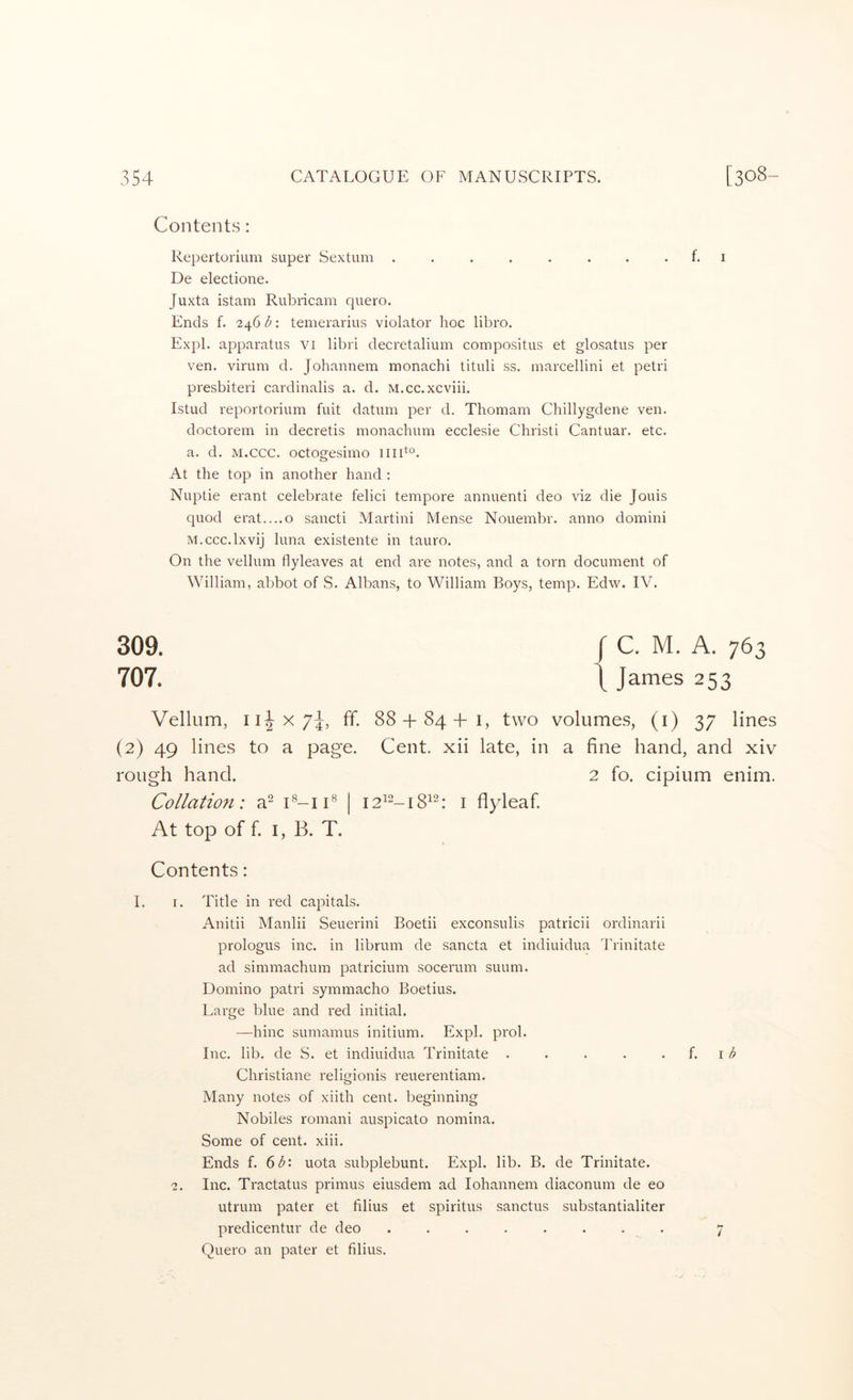 Contents: Repertorium super Sextum ........ f. i De electione. Juxta istam Rubricam quero. Ends f. 246 b: temerarius violator hoc libro. Expl. apparatus vi libri decretalium compositus et glosatus per ven. virum d. Johannem monachi tituli ss. marcellini et petri presbiteri cardinalis a. d. M.cc.xcviii. Istud reportorium fuit datum per d. Thomam Chillygdene ven. doctorem in decretis monachum ecclesie Christi Cantuar. etc. a. d. M.ccc. octogesimo ]iib°. At the top in another hand : Nuptie erant celebrate felici tempore annuenti deo viz die Jouis quod erat....o sancti Martini Mense Nouembr. anno domini M.ccc.lxvij hma existente in tauro. On the vellum flyleaves at end are notes, and a torn document of William, abbot of S. Albans, to William Boys, temp. Edw. IV. 309. 707. C. M. A. 763 James 253 Vellum, ff. 88 + 84-f i, two volumes, (i) 37 lines (2) 49 lines to a page. Cent, xii late, in a fine hand, and xiv rough hand. 2 fo. cipium enim. Collation: a- C-ii® | i2^“-i8^h i flyleaf. At top of f I, B. T. Contents: I. I. Title in red capitals. Anitii Manlii Seuerini Boetii exconsulis patricii ordinarii prologus inc. in librum de sancta et indiuidua Trinitate ad simmachum patricium socerum suum. Domino patri symmacho Boetius. Large blue and red initial. —hinc sumamus initium. Expl. prol. Inc. lib. de S. et indiuidua Trinitate . . • . . i. \b Christiane religionis reuerentiam. Many notes of xiith cent, beginning Nobiles romani auspicato nomina. Some of cent. xiii. Ends f. 6^: uota subplebunt. Expl. lib. B. de Trinitate. 2. Inc. Tractatus primus eiusdem ad lohannem diaconum de eo utrum pater et filius et spiritus sanctus substantialiter predicentur de deo . . . . . . . . 7 Quero an pater et filius.