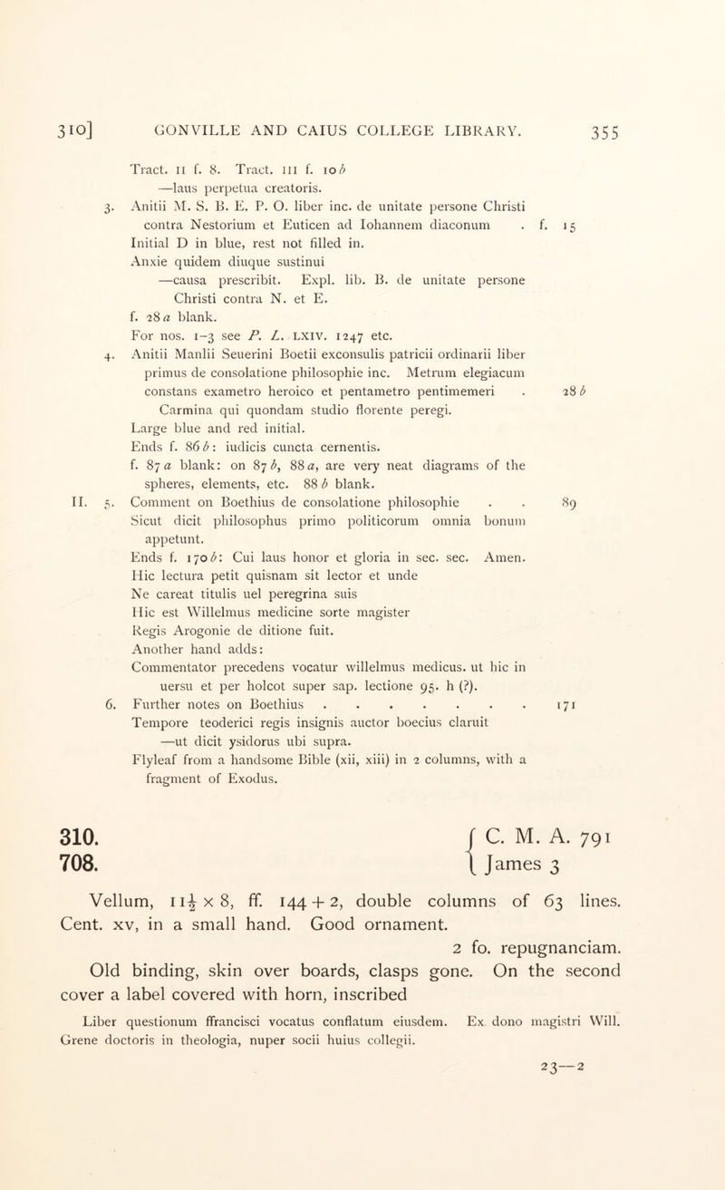 Tract. II f. 8. Tract, ill f. 10 b —laus perpetua creatoris. 3. Anitii M. S. B. E. P. O. liber inc. de imitate persone Christi contra Nestorium et Euticen ad lohannem diaconum . f. 15 Initial D in blue, rest not filled in. Anxie quidem diuque sustinui —causa prescribit. Expl. lib. B. de imitate persone Christi contra N. et E. f. 2% a blank. For nos. 1-3 see P. L. LXiv. 1247 etc. 4. Anitii Manlii Seuerini Boetii exconsulis patricii ordinarii liber primus de consolatione philosophie inc. Metrum elegiacum constans exametro heroico et pentametro pentimemeri . 28 Carmina qui quondam studio florente peregi. Large blue and red initial. Ends f. 861^: iudicis cuncta cernentis. f. 87« blank: on 87^5, 88 a, are very neat diagrams of the spheres, elements, etc. 88 b blank. II. 5. Comment on Boethius de consolatione philosophie . . 89 Sicut dicit philosophus primo politicorum omnia bonum appetunt. Ends f. \^iob\ Cui laus honor et gloria in sec. sec. Amen. Hie lectura petit quisnam sit lector et unde Ne careat titulis uel peregrina suis Hie est Willelmus medicine sorte magister Regis Arogonie de ditione fuit. Another hand adds: Commentator precedens vocatur willelmus medicus. ut hie in uersu et per holcot super sap. lectione 95. h (?). 6. Further notes on Boethius . . . . . . . 171 Tempore teoderici regis insignis auctor boecius claruit —ut dicit ysidorus ubi supra. Flyleaf from a handsome Bible (xii, xiii) in 2 columns, with a fragment of Exodus. 310. ( C. M. A. 791 708. 1 James 3 Vellum, III X 8, ff. 144 + 2, double columns of 63 lines. Cent. XV, in a small hand. Good ornament. 2 fo. repugnanciam. Old binding, skin over boards, clasps gone. On the second cover a label covered with horn, inscribed Liber questionum ffrancisci vocatus conflatum eiusdem. Ex dono magistri Will. Grene doctoris in theologia, nuper socii huius collegii. 23—2