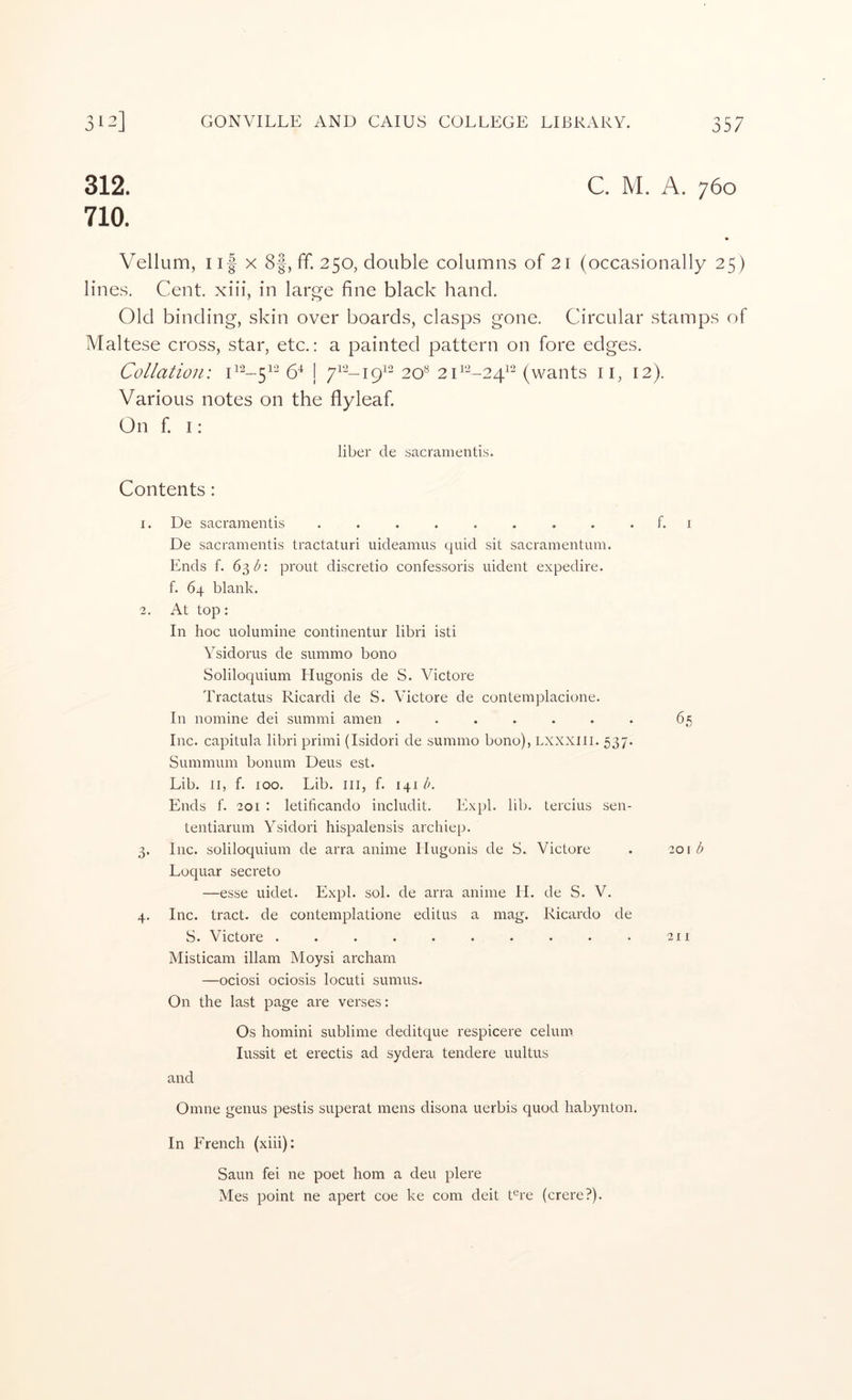 312. 710. C. M. A. 760 Vellum, Ilf X 8f, ff. 250, double columns of 21 (occasionally 25) lines. Cent, xiii, in large fine black hand. Old binding, skin over boards, clasps gone. Circular stamps of Maltese cross, star, etc.: a painted pattern on fore edges. Collation: 6^ | 20^ (wants ii, 12). Various notes on the flyleaf On f I : liber de sacramentis. Contents: De sacramentis ......... De sacramentis tractaturi uideamus quid sit sacramentum. Ends f. 63 prout discretio confessoris uident expedire. f. 64 blank. At top: In hoc uolumine continentur libri isti Ysidorus de summo bono Soliloquium Hugonis de S. Victore Tractatus Ricardi de S. Victore de contemplacione. In nomine dei summi amen ....... Inc. capitula libri primi (Isidori de summo bono), LXXXlii. 537. Summum bonum Deus est. Lib. II, f. 100. Lib. ill, f. 141 Ik Ends f. 201 : letificando includit. Expl. lib. tercius sen- tentiarum Ysidori hispalensis archiep. Inc. soliloquium de arra anime Ilugonis de S. Victore Loquar secreto —esse uidet. Expl. sol. de arra anime II. de S. V. Inc. tract, de contemplatione editus a mag. Ricardo de S. Victore .......... Misticam illam Moysi archarn —ociosi ociosis locuti sumus. On the last page are verses: Os homini sublime deditque respicere celum lussit et erectis ad sydera tendere uultus and Omne genus pestis superat mens disona uerbis quod habynton. In French (xiii): Saun fei ne poet horn a deu plere Mes point ne apert coe ke com deit Ere (crere?). f. 1 65 101 d 211