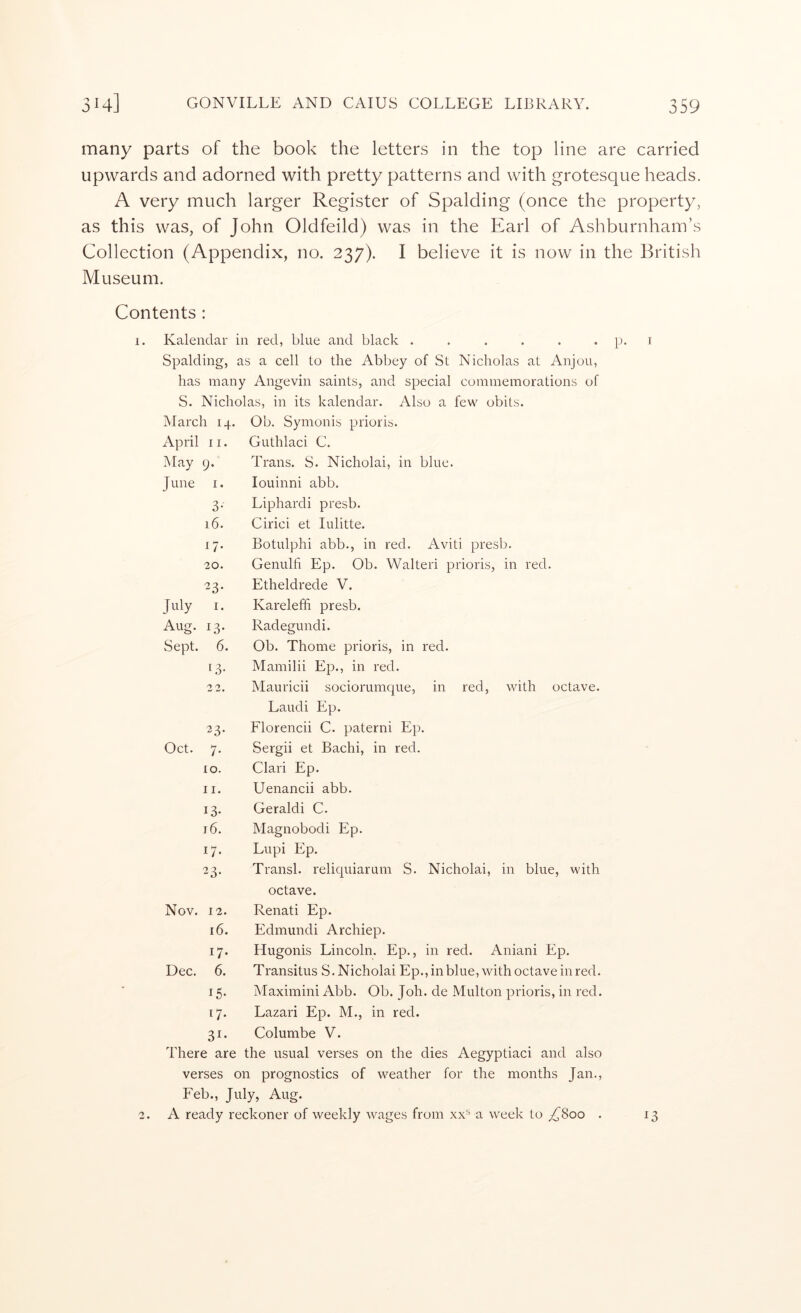 many parts of the book the letters in the top line are carried upwards and adorned with pretty patterns and with grotesque heads. A very much larger Register of Spalding (once the property, as this was, of John Oldfeild) was in the Earl of Ashburnham’s Collection (Appendix, no. 237). I believe it is now in the British Museum. Contents : 1. Kalendar in red, blue and black ...... Spalding, as a cell to the Abbey of St Nicholas at Anjou, has many Angevin saints, and special commemorations of S. Nicholas, in its kalendar. Also a few obits. March 14. , Ob. Symonis prioris. April 11. Guthlaci C. May 9. Trans. S. Nicholai, in blue. June I. louinni abb. 3- Liphardi presb. 16. Cirici et lulitte. G- Botulphi abb., in red, Aviti presb. 20. Genulfi Ep. Ob. Walteri prioris, in red. ^3- Etheldrede V. July I. Kareleffi presb. Aug. 13. Radegundi. Sept. 6. Ob. Thome prioris, in red. 13- Mamilii Ep., in red. 2 '2. Mauricii sociorumque, in red, with octave. Laudi Ep. 23- Florencii C. paterni Ep. Oct. 7. Sergii et Bachi, in red. 10. Clari Ep. 11. Uenancii abb. 13- Geraldi C. 16. Magnobodi Ep. G- Lupi Ep. 23- Transl. reliquiarum S. Nicholai, in blue, with octave. Nov. 12. Renati Ep. 16. Edmundi Archiep. G- Hugonis Lincoln. Ep., in red. Aniani Ep. Dec, 6. Transitus S. Nicholai Ep., in blue, with octave in red. G- Maximini Abb. Ob. Joh. de Multon prioris, in red. G- Lazari Ep. M., in red. 3i- Columbe V. There are the usual verses on the dies Aegyptiaci and also verses on prognostics of weather for the months Jan,, Feb., July, Aug. A ready reckoner of weekly wages from xx^ a week to ^800 . 13