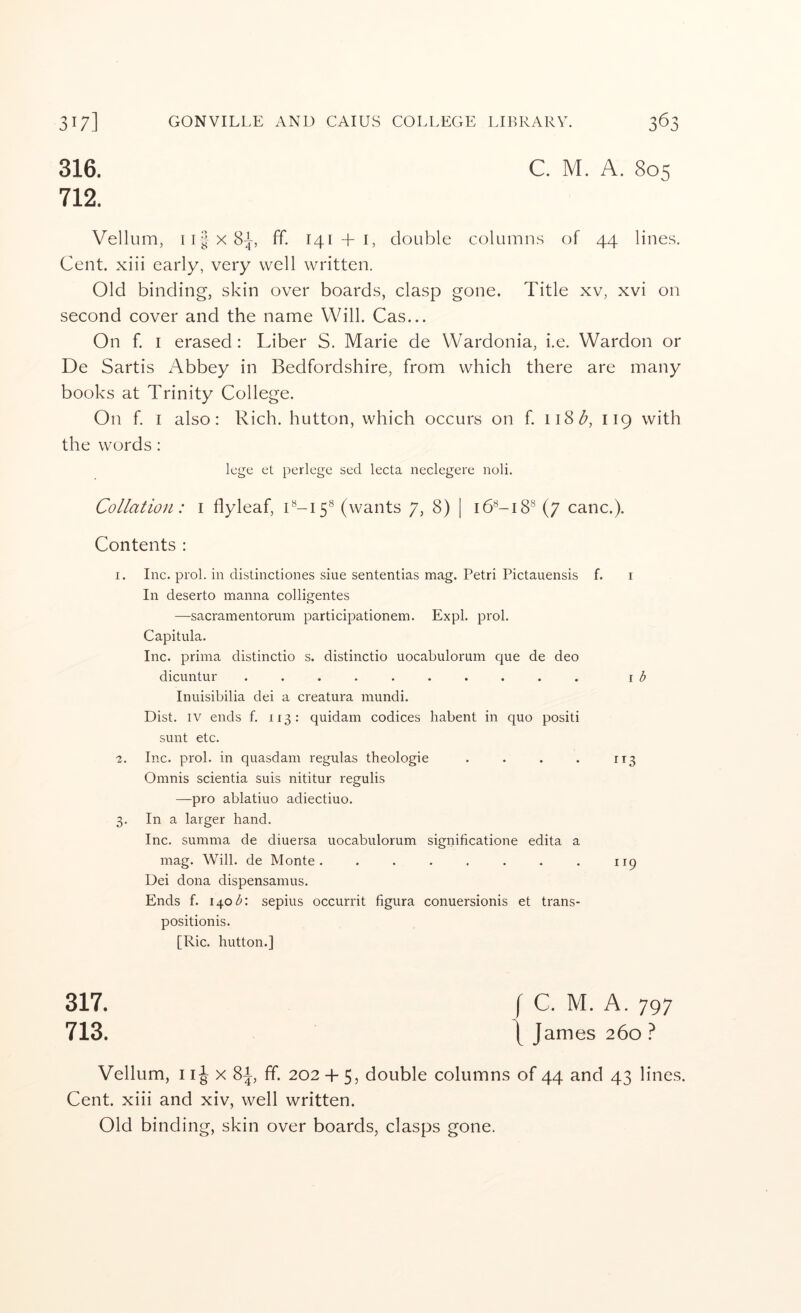 316. 712. C. M. A. 805 Vellum, 11 X 8^, ff. 141 + i, double column.s of 44 lines. Cent, xiii early, very well written. Old binding, skin over boards, clasp gone. Title xv, xvi on second cover and the name Will. Cas... On f. I erased: Liber S. Marie de Wardonia, i.e. Wardon or De Sartis Abbey in Bedfordshire, from which there are many books at Trinity College. On f. I also: Rich, button, which occurs on f. 118^, 119 with the words: lege et perlege sed lecta neclegere noli. Collation: i flyleaf, C-15® (wants 7, 8) | 16^-18^ (7 canc.). Contents : 1. Inc. prol. in distinctiones sine sententias mag. Petri Pictauensis f. i In deserto manna colligentes —sacramentorum participationem. Expl. prol. Capitula. Inc. prima distinctio s. distinctio uocabulorum que de deo dicuntur .......... \ b Inuisibilia dei a creatura mundi. Dist. IV ends f. 113: quidam codices habent in quo positi sunt etc. 2. Inc. prol. in quasdam regulas theologie . . . . 113 Omnis scientia suis nititur regulis —pro ablatiuo adiectiuo. 3. In a larger hand. Inc. summa de diuersa uocabulorum significatione edita a mag. Will, de Monte. . . . . . . . 119 Dei dona dispensamus. Ends f. 1401^: sepius occurrit figura conuersionis et trans- positionis. [Ric. button.] 317. 713. Vellum, 11J X 8i, ff. 202 -f 5, double columns of 44 and 43 lines. Cent, xiii and xiv, well written. Old binding, skin over boards, clasps gone.