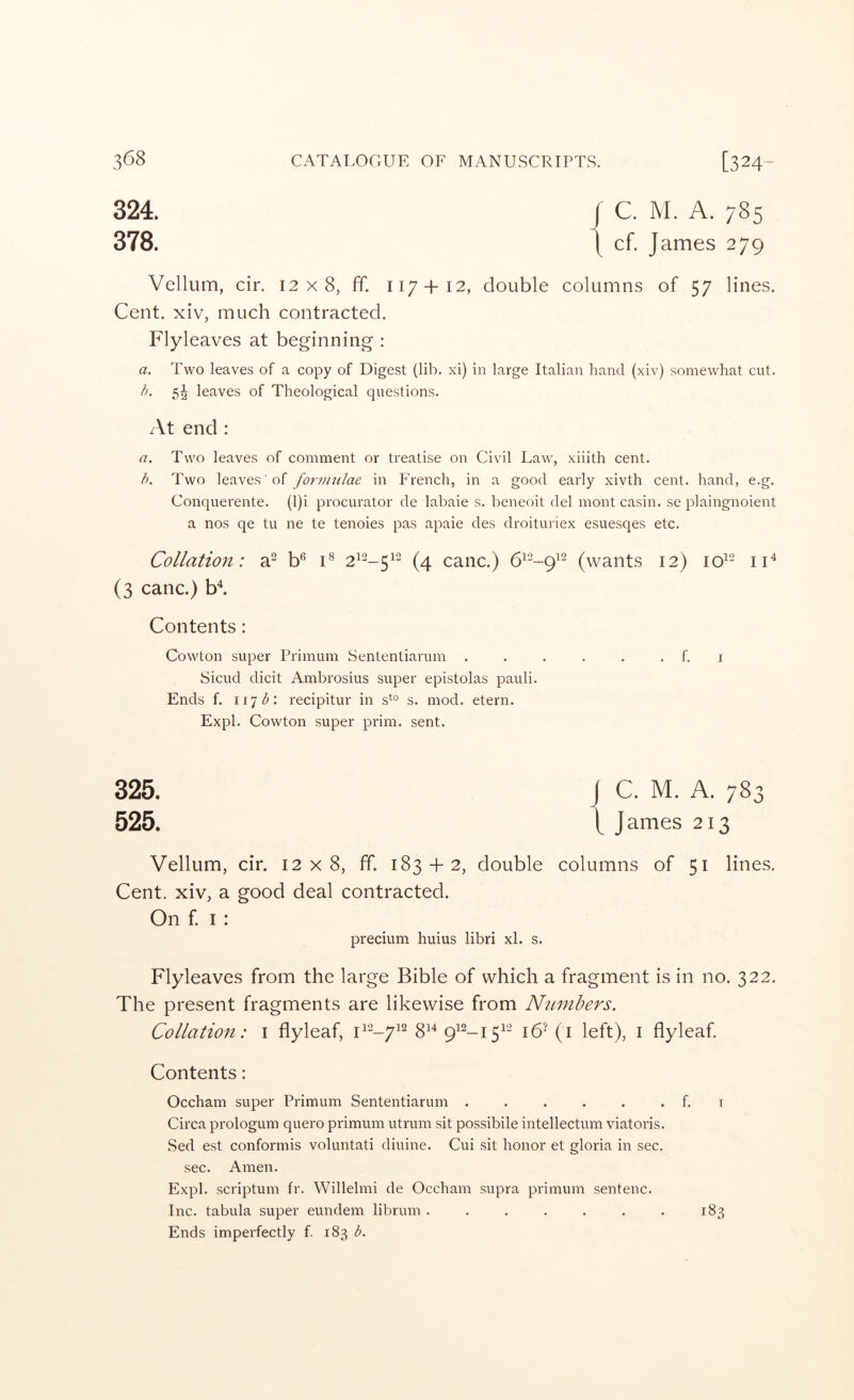 324. I C. M. A. 785 378. i cf. James 279 Vellum, cir. 12x8, ff. 117+12, double columns of 57 lines. Cent, xiv, much contracted. Flyleaves at beginning : a. Two leaves of a copy of Digest (lib. xi) in large Italian hand (xiv) somewhat cut. h. 5^ leaves of Theological questions. At end : a. Two leaves of comment or treatise on Civil Law, xiiith cent. h. Two leaves ■ of formulae in French, in a good early xivth cent, hand, e.g. Conquerente. (l)i procurator de labaie s. beneoit del mont casin. se plaingnoient a nos qe tu ne te tenoies pas apaie des droituriex esuesqes etc. Collation: a^ b*^ C 2^2_^i2 cane.) (wants 12) lo^- iF (3 canc.) b^ Contents: Cowton super Primum Sententiarum . . . . . . f. i Sicud dicit Ambrosius super epistolas pauli. Ends f. 11^ b'. recipitur in s*^° s. mod. etern. Expl. Cowton super prim. sent. 325. J C. M. A. 783 525. \ J ames 213 Vellum, cir. 12x8, fif. 183 + 2, double columns of 51 lines. Cent, xiv, a good deal contracted. On f. I: precium huius libri xl. s. Flyleaves from the large Bible of which a fragment is in no. 322. The present fragments are likewise from Numbers. Collation: i flyleaf, F2_p7i2 gi4 q12_j^i2 left), i flyleaf Contents: Occham super Primum Sententiarum . . . . . . f. i Circa prologum quero primum utrum sit possibile intellectum viatoris. Sed est conformis voluntati diuine. Cui sit honor et gloria in sec. sec. Amen. Expl. scriptum fr. Willelmi de Occham supra primum sentenc. Inc. tabula super eundem librum . . . . . . . 183 Ends imperfectly f. 183 b.