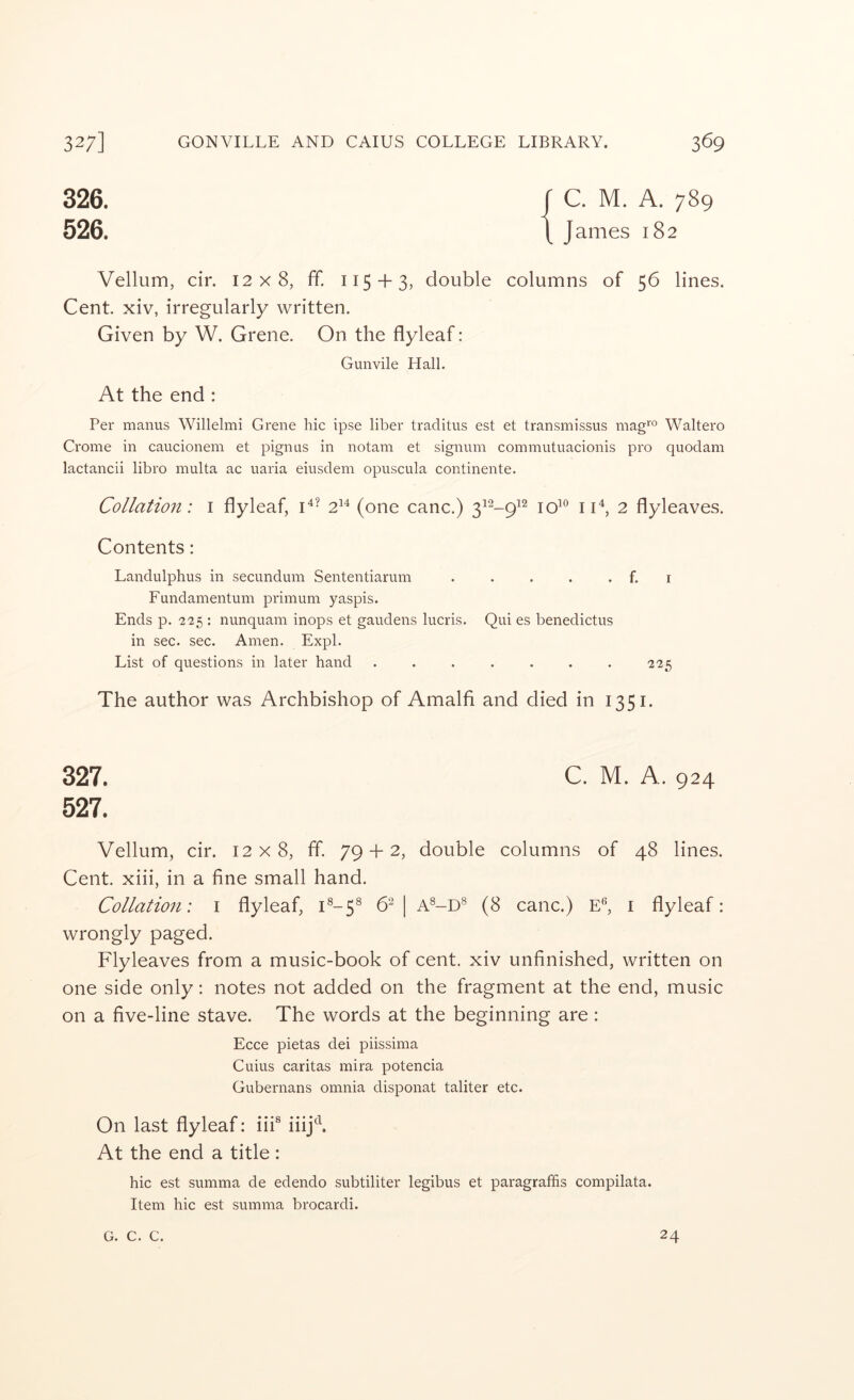 326. 526. C. M. A. 789 James 182 Vellum, cir. 12x8, ff. 115 + 3, double columns of 56 lines. Cent xiv, irregularly written. Given by W. Grene. On the flyleaf: Gunvile Hall. At the end : Per manus Willelmi Grene hie ipse liber traditus est et transmissus mag‘'° Waltero Crome in caucionem et pignus in notam et signnm commutuacionis pro quodam lactancii libro multa ac uaria eiusdem opuscula continente. Collation: i flyleaf, C- 2^^ (one canc.) 312-^12 jqio jj4^ 2 flyleaves. Contents: Landulphus in secundum Sententiarum . . . . . f. i Fundamentum primum yaspis. Ends p. 225 : nunquam inops et gaudens lucris. Qui es benedictus in sec. sec. Amen. Expl. List of questions in later hand ....... 225 The author was Archbishop of Amalfi and died in 1351. 327. C. M. A. 924 527. Vellum, cir. 12x8, ff. 79 + 2, double columns of 48 lines. Cent, xiii, in a fine small hand. Collation: i flyleaf, i®-5® 6^ | A®-D® (8 canc.) E^, i flyleaf: wrongly paged. Flyleaves from a music-book of cent, xiv unfinished, written on one side only: notes not added on the fragment at the end, music on a five-line stave. The words at the beginning are: Ecce pietas dei piissima Cuius caritas mira potencia Gubernans omnia disponat taliter etc. On last flyleaf: iii® iiij^\ At the end a title : hie est summa de edendo subtiliter legibus et paragraffis compilata. Item hie est summa brocardi. G. C. C. 24