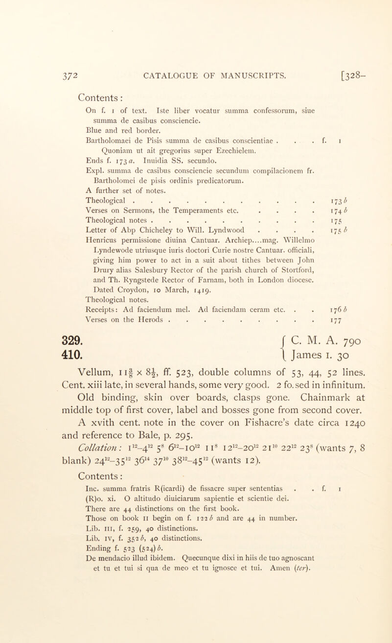 Contents : On f. I of text. Iste liber vocatur summa confessorum, siue summa de casibus consciencie. Blue and red border. Bartholomaei de Pisis summa de casibus conscientiae . . . f. i Quoniam ut ait gregorius super Ezechielem. Ends f. 173^?. Inuidia SS. secundo. Expl. summa de casibus consciencie secundum compilacionem fr. Bartholomei de pisis ordinis predicatorum. A further set of notes. Theological . . . . . . . . . . . i73<^ Verses on Sermons, the Temperaments etc. . . . . i74<^ Theological notes . . . . . . . . . . 175 Letter of Abp Chicheley to Will. Lyndwood . . . . ^7^ ^ Plenricus permissione diuina Cantuar. Archiep....mag. Willelmo Lyndewode utriusque iuris doctor! Curie nostre Cantuar. officiali, giving him power to act in a suit about tithes between John Drury alias Salesbury Rector of the parish church of Stortford, and Th. Ryngstede Rector of Farnam, both in London diocese. Dated Croydon, 10 March, 1419. Theological notes. Receipts: Ad faciendum mel. Ad faciendam ceram etc. . . 17615 Verses on the Herods . . . . . . . . . 177 329. 410. Vellum, ii|x8J, ff. 523, double columns of 53, 44, 52 lines. Cent, xiii late, in several hands, some very good. 2 fo. sed in infinitum. Old binding, skin over boards, clasps gone. Chainmark at middle top of first cover, label and bosses gone from second cover. A xvith cent, note in the cover on Fishacre’s date circa 1240 and reference to Bale, p. 295. Collation: 5® 6^2_jq12 j js 21^° 22^^ 23^ (wants 7, 8 blank) 24^^-35^‘^ 36^^ 37^® 38^--45^^ (wants 12). Contents: Inc. summa fratris R(icardi) de fissacre super sententias . . f. i (R)o. xi. O altitudo diuiciarum sapientie et scientie dei. There are 44 distinctions on the first book. Those on book ii begin on f. 122 d and are 44 in number. Lib. Ill, f. 259, 40 distinctions. Lib. IV, f. 352 <5, 40 distinctions. Ending f. 523 (524) <5. De mendacio illud ibidem. Quecunque dixi in hiis de tuo agnoscant et tu et tui si qua de meo et tu ignosce et tui. Amen {ter).