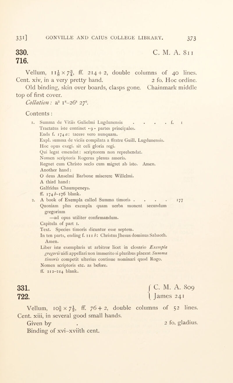 330. C. M. A. 8iI 716. Vellum, ff. 214 + 2, double columns of 40 lines. Cent, xiv, in a very pretty hand. 2 fo. Hoc ordine. Old binding, skin over boards, clasps gone. Chainmark middle top of first cover. Collation: a^ 1^-26® 27*^. Contents : I. Summa de Vitiis Gulielmi Lugdunensis . . . . f. 1 Tractatus iste continet • 9 • partes principales. Ends f. 174a: tacere vero nunquam. Expl. summa de viciis compilata a ffratre Guill. Lugdunensis. Hoc opus exegi. sit celi gloria regi. Qui legat emendat: scriptorem non reprehendat. Nomen scriptoris Rogerus plenus amoris. Regnet cum Christo seclo cum migret ab isto. Amen. Another hand: O deus Anselmi Barbone miserere Willelmi. A third hand: Galfridus Chaumpeneys. ff. 174 <5-176 blank. 1. A book of Exempla called Summa timoris . . . . 177 Quoniam plus exempla quam uerba monent secundum gregorium —ad opus utiliter confirmandum. Capitula of part i. Text. Species timoris dicuntur esse septem. In ten parts, ending f. 211 <5: Christus Jhesus dominus Sabaoth. Amen. Liber iste exemplaris ut arbitror licet in closario Exempla gregorii uidi appellari non immerito si pluribus placeat Summa timoris competit ulterius continue nominari quod Rogo. Nomen scriptoris etc. as before, ff. 212-214 blank. 331. f C. M. A. 809 722. t James 241 Vellum, io| X 7j, ff. 76+2, double columns of 52 lines. Cent, xiii, in several good small hands. Given by . 2 fo. gladius. Binding of xvi-xviith cent.