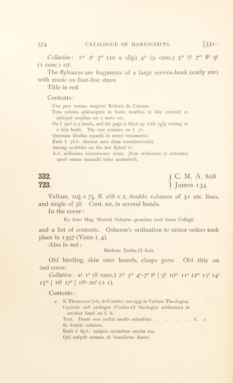 Collation: 2^ 3^^ (10 a slip) 4^^’ (9 canc.) 5^° & 7^’ 8^ 9® (i canc.) lol The flyleaves are fragments of a large service-book (early xiv) with music on four-line stave. Title in red. Contents: Una pars summe magistri Robert! de Cursum. Tota celestis philosophia in bonis moribus et fide consistit et quicquit amplius est a malo est. On f. 70 is a break, and the page is filled up with ugly writing in a late hand. The text resumes on f, 71. Quoniam libellus repudii in ueteri testamento. Ends f. 76 christus ante diem resur(rectionis). Among scribbles on the last flyleaf is : A.d. millesimo tricentesimo nono. Jtem ordinamus et statuimus quod omnes monachi istius monasterii. 332. 723. Vellum, lof X 7^ ff. 1684-2, double columns of 51 etc. lines, and single of 38. Cent, xv, in several hands. In the cover: Ex dono Mag. Henrici Osberne quondam socii huius Collegii and a list of contents. Osberne’s ordination to minor orders took place in 1397 (Venn I. 4). Also in red : Matheus Trofan (?) fecit. Old binding, skin over boards, clasps gone. Old title on 2nd cover. Collation: a^ C (8 canc.) 2^° 3^° 4^-7® 8® | 9^ iC 12^^ 13® 14® 1^10 I j58 j^8 I lg8_208 (4- i). Contents: I. S. Thomas (or Joh. de Combis: see 193) de Veritate Theologica. Capitula and prologue (Veritas (!) theologice sublimitas) in another hand on f. ii. Text. Deum esse multis modis ostenditur . . . . f. i In double columns. Ends f. 65 : recipiet secundum merita sua. Qui scripsit carmen sit benedictus Amen.