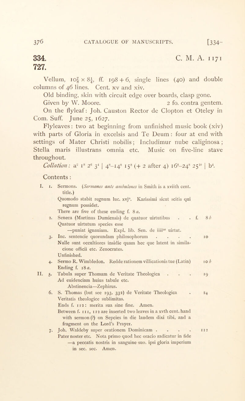 334. C. M. A. 1171 727. Vellum, loj X 8|, ff. 198 + 6, single lines (40) and double columns of 46 lines. Cent, xv and xiv. Old binding, skin with circuit edge over boards, clasp gone. Given by W. Moore. 2 fo. contra gentem. On the flyleaf: Joh. Causton Rector de Clopton et Oteley in Com. Suff. June 25, 1627. Flyleaves: two at beginning from unfinished music book (xiv) with parts of Gloria in excelsis and Te Deum : four at end with settings of Mater Christi nobilis; Includimur nube caliginosa; Stella maris illustrans omnia etc. Music on five-line stave throughout. Collation: C 2® 3^ | 15® (+ 2 after 4) 16^-24® 25^^ | b‘^. Contents : I. I. Sermons. {Sermones ante ambulones in Smith is a xviith cent, title.) Quomodo stabit regnum luc. xvj°. Karissimi sicut scitis qui regniim possidet. There are five of these ending f. 8 a. 2. Seneca (Martinus Dumiensis) de quatuor uirtutibus . . f. 8 Quatuor uirtutum species esse —puniat ignauiam. Expl. lib. Sen. de iiiio* uirtut. 3. Inc. sentencie quorundam philosophorum . . . . 10 Nulle sunt occultiores insidie quam hec que latent in simila- cione officii etc. Zenocrates. Unfinished. 4- Sermo R. Wimbledon. Redde rationem villicationis tue (Latin) Ending f. 18 a. 10 b 11. 5. Tabula super Thomam de Veritate Theologica Ad euidenciam huius tabule etc. W Abstinencia—Zephirus. 6. S. Thomas (but see 193, 332) de Veritate Theologica 24 Veritatis theologice sublimitas. Ends f. 112: merita sua sine fine. Amen. Between f. in, 112 are inserted two leaves in a xvth cent, hand with sermon (?) on Sepcies in die laudem dixi tibi, and a fragment on the Lord’s Prayer. 7. Joh. Waldeby super orationem Dominicam . . . . 112 Pater noster etc. Nota primo quod hec oracio radicatur in fide —a peccatis nostris in sanguine suo. ipsi gloria imperium in sec. sec. Amen.