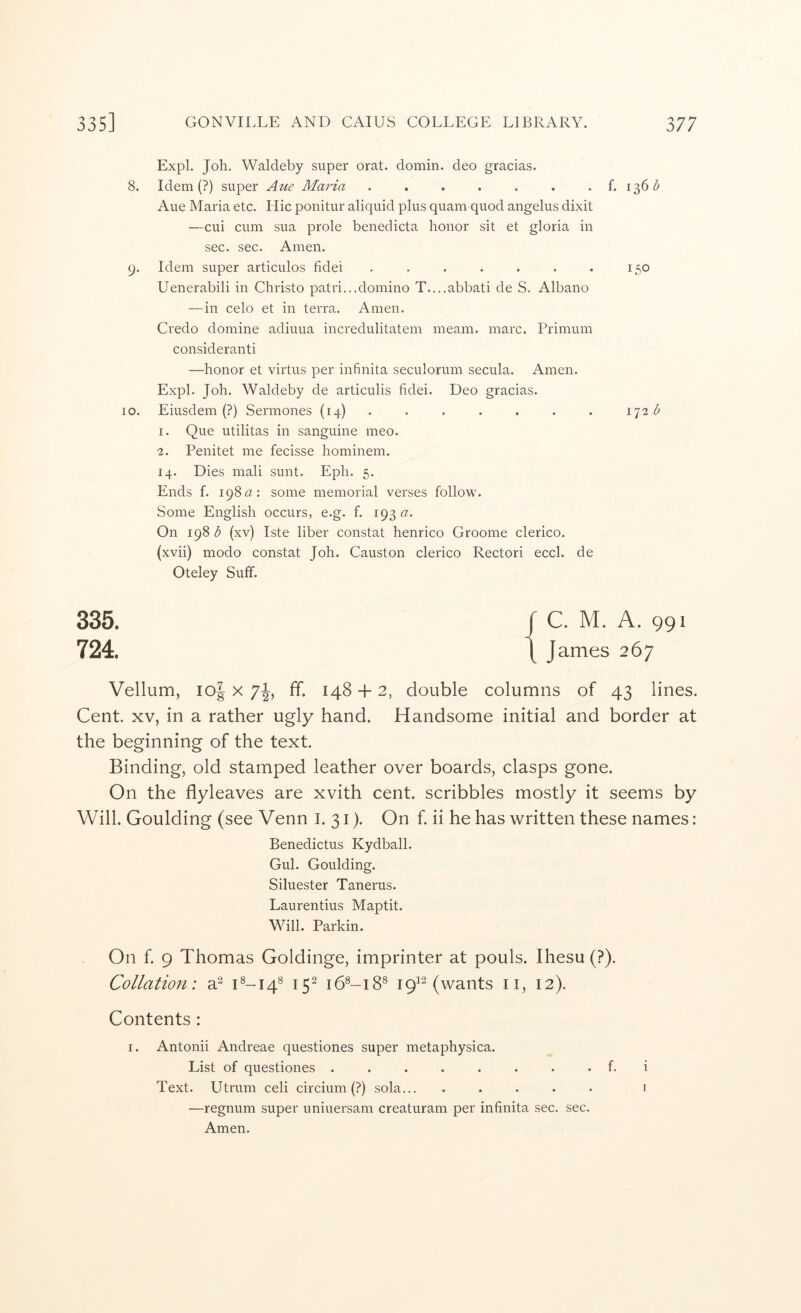 Expl. Job. Waldeby super orat. domin. deo gracias. 8. Idem (?) super Aue Maria . . . . . . . f. 136^ Aue Maria etc. Llic ponitur aliquid plus quam quod angelus dixit —cui cum sua prole benedicta honor sit et gloria in sec. sec. Amen. 9. Idem super articulos fidei . . . . . . . 150 Uenerabili in Christo patri...domino T....abbati de S. Albano —in celo et in terra. Amen. Credo doniine adiuua incredulitatem meam. marc. Primum consideranti —honor et virtus per infinita seculorum secula. Amen. Expl. Joh. Waldeby de articulis fidei. Deo gracias. 10. Eiusdem (?) Sermones (14) . . . . . . . b I. Que utilitas in sanguine meo. ■2. Penitet me fecisse hominem. 14. Dies mali sunt. Eph. 5. Ends f. 198some memorial verses follow. Some English occurs, e.g. f. 193 a. On 198 b (xv) Iste liber constat henrico Groome clerico. (xvii) modo constat Joh. Causton clerico Rectori eccl. de Oteley Suff. 335. f C. M. A. 991 724. \ James 267 Vellum, io| X 7^, ff. 148 + 2, double columns of 43 lines. Cent. XV, in a rather ugly hand. Handsome initial and border at the beginning of the text. Binding, old stamped leather over boards, clasps gone. On the flyleaves are xvith cent, scribbles mostly it seems by Will. Goulding (see Venn i. 31). On f. ii he has written these names: Benedictus Kydball. Gul. Goulding. Siluester Tanerus. Laurentius Maptit. Will. Parkin. On f. 9 Thomas Goldinge, imprinter at pouls. Ihesu (?). Collation: a^ C-14® 15^ 16®-18® 19^^ (wants ii, 12). Contents : I. Antonii Andreae questiones super metaphysica. List of questiones ........ f. i Text. Utrum celi circium (?) sola... ..... i —regnum super uniuersam creatiiram per infinita sec. sec. Amen.