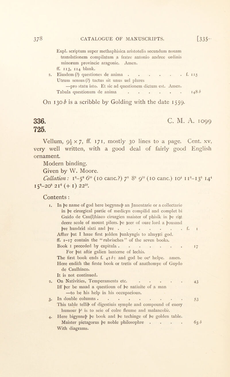 Expl. scriptum super methaphisica aristotelis secundum nouam translationem compilatum a fratre antonio andree ordinis minorum provincie aragonie. Amen, ff. 113, 114 blank. 2. Eiusdem (?) questiones de anima . . . . . . f. 115 Utrum sensus (?) tactus sit unus uel plures —pro statu isto. Et sic ad questionem dictum est. Amen. Tabula questionum de anima . . . . . . 148 On 130^ is a scribble by Golding with the date 1559. 336. C. M. A. 1099 725. Vellum, 9^x7, ff. 171, mostly 30 lines to a page. Cent, xv, very well written, with a good deal of fairly good English ornament. Modern binding. Given by W. Moore. Collatio7i: C-5^ 6’° (10 canc.?) 7^ 8® 9^° (10 canc.) 10^ iC-13^ 14^ i5®-20® 21® (+ i) 22^*^. Contents : 1. In l^e name of god here begynne]? an Jnuentarie or a collectarie in l^e cirurgical partie of medicyn compilid and complet bi Guido de Cau(l)hiaco cirurgien maister of phisik in J>e ri3t deere scole of mount pilers. )?e 3eer of oure lord a j^ousand J?re hundrid sixti and j^re . . . . . . . f. i Affter j^at I haue first 3olden J^ankyngis to almy3ti god. flf. 1-17 contain the “ rubrisches ” of the seven books. Book I preceded by capitula ....... 17 For l^at aftir galien lanterne of lechis. The first book ends f. \2b'. and god be oe* helpe. amen. Here endith the firste book or tretis of anathomye of Guydo de Caulhiaco. It is not continued. 2. On Nativities, Temperaments etc. 43 Iff J?er be maad a questioun of he natiuite of a man —to be his help in his occupacioun. 3. In double columns ......... 53 This table tellih of digestiuis symple and compound of euery humour is to seie of colre fleume and malancohV. 4. Here bigynnej? fe book and he techinge of he golden table. Maister pictagorus \>e noble philosophre . . . . 63 With diagrams.