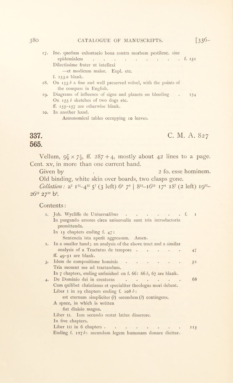 17. Inc. quedam exhortacio bona contra morbum pestilenc. sine epidemialem . . . . . . . . . f. 151 Dilectissime frater ut intellexi —et modicum maior. Expl. etc. f. 153 « blank. 18. On 153 a fine and well preserved volvel, with the points of the compass in English. 19. Diagrams of influence of signs and planets on bleeding . 154 On 155 l> sketches of two dogs etc. ff. 155-157 are otherwise blank. 20. In another hand. Astronomical tables occupying 10 leaves. 337. C. M. A. 827 565. Vellum, 9| X 71^, ff. 287 + 4, mostly about 42 lines to a page. Cent. XV, in more than one current hand. Given by . 2 fo. esse hominem. Old binding, white skin over boards, two clasps gone. Collation: a^ 5’ (3 left) C 7*^ | 17^ 18’ (2 left) 19^''^- 2612 271^^ h\ Contents: 1. Joh. Wycliffe de Uniuersalibus . . . . . . f. i In purgando errores circa uniuersalia sunt tria introductoria premittenda. In 15 chapters ending f. 47: Sentencia ista aperit aggressum. Amen. 2. In a smaller hand; an analysis of the above tract and a similar analysis of a Tractatus de tempore . . . . . 47 ff. 49-51 are blank. 3. Idem de compositione hominis 52 Tria mouent me ad tractandum. In 7 chapters, ending unfinished on f. 66: 66 d, 67 are blank. 4. De Dominio dei in creaturas ...... 68 Cum quilibet christianus et specialiter theologus mori debeat. Liber i in 19 chapters ending f. 108 : est eternum simpliciter (?) secundum (?) contingens. A space, in which is written fiat diuisio magna. Liber ii. lam secundo restat latius disserere. In five chapters. Liber iii in 6 chapters . . . . . . . . 115 Ending f. i2*jd: secundum legem humanam donare dicitur.