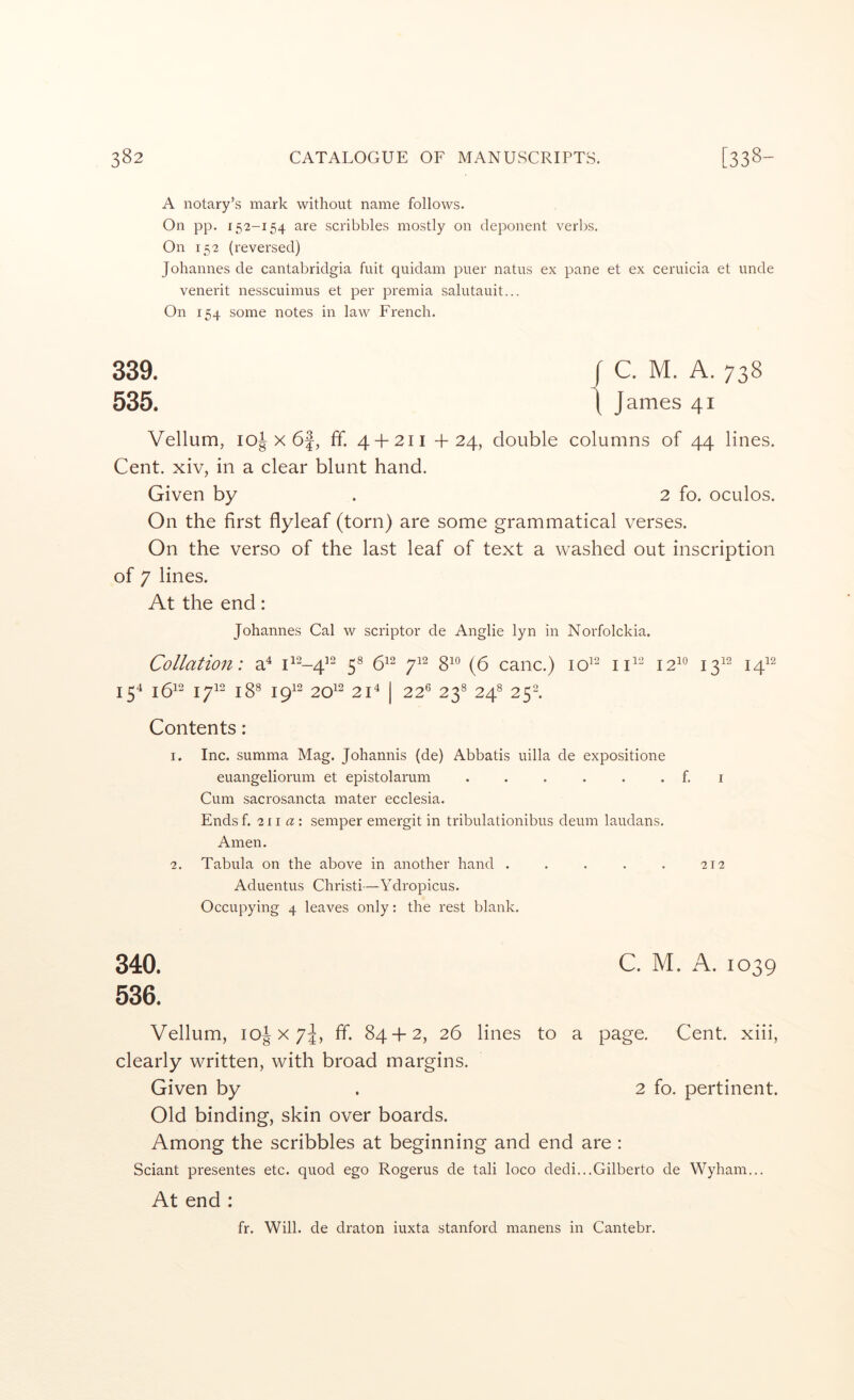 A notary’s mark without name follows. On pp. 152-154 are scribbles mostly on deponent verbs. On 152 (reversed) Johannes de cantabridgia fuit quidam puer natus ex pane et ex ceruicia et unde venerit nesscuimus et per premia salutauit... On 154 some notes in law French. 339. / C. M. A. 738 535. 1 James 41 Vellum, loj X 6f, ff. 4 + 211 +24, double columns of 44 lines. Cent, xiv, in a clear blunt hand. Given by . 2 fo. oculos. On the first flyleaf (torn) are some grammatical verses. On the verso of the last leaf of text a washed out inscription of 7 lines. At the end: Johannes Cal w scriptor de Anglie lyn in Norfolckia. Collation: a^ 5® 6^^ gio cane.) io^“ iC- 12^° 13^^ j^i2 15'^ 16^2 17^- 18® 19^2 20^2 2C I 22® 23^ 24^ 252. Contents: 1. Inc. summa Mag. Johannis (de) Abbatis uilla de expositione euangeliorum et epistolarum . . . . . . f. i Cum sacrosancta mater ecclesia. Ends f. 211 a \ semper emergit in tribulationibus deum laudans. Amen. 2. Tabula on the above in another hand . . . . . 212 Aduentus Christi—Ydropicus. Occupying 4 leaves only: the rest blank. 340. C. M. A. 1039 536. Vellum, 10JX7J, fif. 84 + 2, 26 lines to a page. Cent, xiii, clearly written, with broad margins. Given by . 2 fo. pertinent. Old binding, skin over boards. Among the scribbles at beginning and end are ; Sciant presentes etc. quod ego Rogerus de tali loco dedi...Gilberto de Wyham... At end : fr. Will, de draton iuxta Stanford manens in Cantebr.