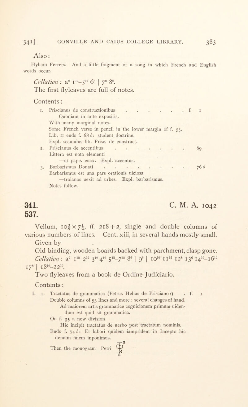 Also: Hyham Ferrers. And a little fragment of a song in which French and English words occur. Collation: a” 58 | gs^ The first flyleaves are full of notes. Contents : 1. Priscianus de constructionibus . . . . . . f, i Quoniam in ante expositis. With many marginal notes. Some French verse in pencil in the lower margin of f. 55. Lib. II ends f. 68^: student doctrine, Expl. secundus lib. Prise, de construct. 2. Priscianus de accentibus ....... 69 Littera est nota elementi —ut pape. euax. Expl. accentus. 3. Barbarismus Donati . 76 Barbarismus est una pars orationis uiciosa —troianos uexit ad urbes. Expl. barbarismus. Notes follow. 341. C. M. A. 1042 537. Vellum, lof X 7^, ff. 218-f 2, single and double columns of various numbers of lines. Cent, xiii, in several hands mostly small. Given by Old binding, wooden boards backed with parchment, clasp gone. Collation: a^ 2^2 410 8® | 9® | lo' 12^ 13^ 1410-1O0 Two flyleaves from a book de Ordine Judiciario. Contents : I. I. Tractatus de grammatica (Petrus Helias de Prisciano?) . f. i Double columns of 53 lines and more: several changes of hand. Ad maiorem artis grammatice cognicionem primum uiden- dum est quid sit grammatica. On f. 35 a new division Hie incipit tractatus de uerbo post tractatum nominis. Ends f, 74 b: Et labori quidem iampridem in Incepto hie demum finem inponimus. Then the monogram Petri -T-S 4