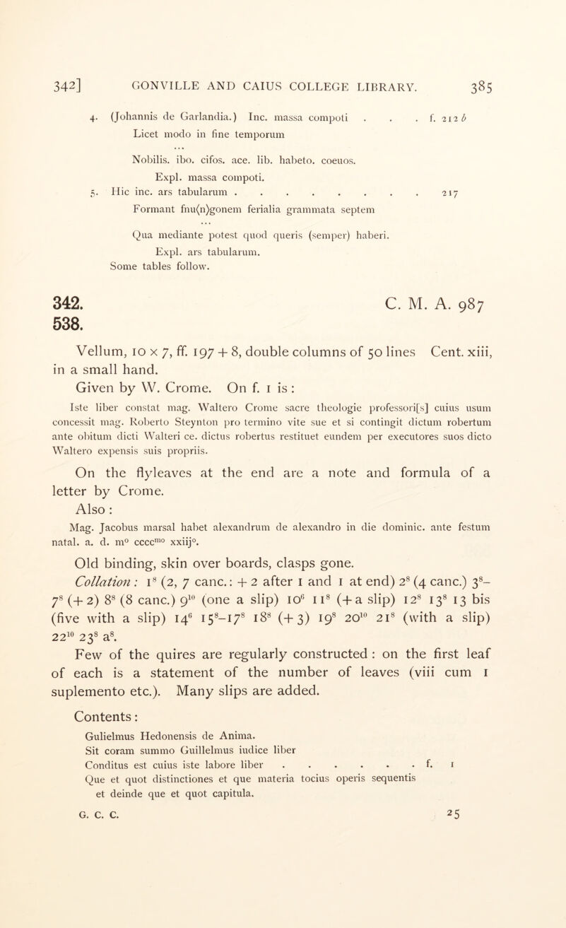 4. (Johannis de Garlandia.) Inc. massa compoti . . . f. 212^ Licet modo in fine temporum Nobilis, ibo. cifos. ace. lib. halieto. coeuos. Expl. massa compoti. 5. Hie inc. ars tabularum . . . . . . . . •217 Formant fnu(n)gonem ferialia grammata septem Qua mediante potest quod queris (semper) haberi. Expl. ars tabularum. Some tables follow. 342. C. M. A. 987 538. Vellum, 10 X 7, ff. 197 + 8, double columns of 50 lines Cent, xiii, in a small hand. Given by W. Crome. On f. i is : Iste liber constat mag. Waltero Crome sacre tlieologie professori[s] cuius usum concessit mag. Roberto Steynton pro termino vite sue et si contingit dictum robertum ante obitum dicti Waited ce. dictus robertus restituet eundem per executores suos dicto Waltero expensis suis propriis. On the flyleaves at the end are a note and formula of a letter by Crome. Also : Mag. Jacobus marsal habet alexandrum de alexandro in die dominie, ante festum natal, a. d. m^ cccc”° xxiij®. Old binding, skin over boards, clasps gone. Collation ; C (2, 7 canc.: + 2 after i and i at end) 2® (4 canc.) 3®- r (+ 2) 8® (8 canc.) 9^*^ (one a slip) 10® ii® (d-a slip) 12® 13® 13 bis (five with a slip) 14® I5®-I7® 18® (+3) 19® 20^® 21® (with a slip) 22^® 23® a®. Few of the quires are regularly constructed : on the first leaf of each is a statement of the number of leaves (viii cum i suplemento etc.). Many slips are added. Contents: Gulielmus Hedonensis de Anima. Sit coram summo Guillelmus iudice liljer Conditus est cuius iste labore liber f. i Que et quot distinctiones et que materia tocius operis sequentis et deinde que et quot capitula. G. C. C. 25