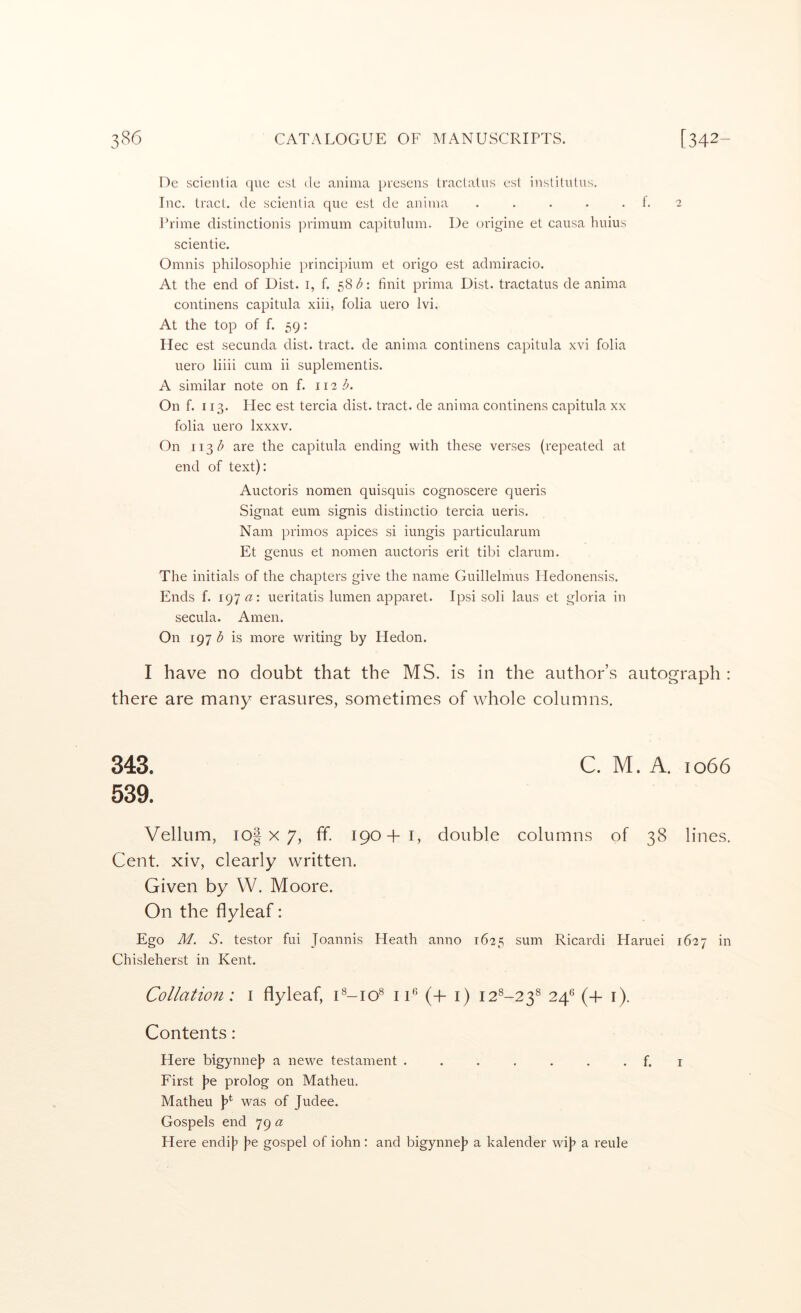 De scienlia que esl de anima presens traclalus est insliUilus. Inc. tract, de scienlia que est de anima . . . . . f. 2 J*rime distinctionis primum capitulum. De origine et causa huius scientie. Oninis philosophic principium et origo est admiracio. At the end of Dist. i, f. finit prima Dist. tractatus de anima continens capitula xiii, folia uero Ivi. At the top of f. 59: Hec est secunda dist. tract, de anima continens capitula xvi folia uero liiii cum ii suplementis. A similar note on f. 112;^. On f. 113. Hec est tercia dist. tract, de anima continens capitula xx folia uero Ixxxv. On 113/^ are the capitula ending with these verses (repeated at end of text): Auctoris nomen quisquis cognoscere queris Signat eum signis distinctio tercia ueris. Nam primos apices si iungis particularum Et genus et nomen auctoris erit tibi clarum. The initials of the chapters give the name Guillelmus Iledonensis. Ends f. 197 ueritatis lumen apparet. Ipsi soli laus et gloria in secula. Amen. On 197 b is more writing by Hedon. I have no doubt that the MS. is in the author’s autograph : there are many erasures, sometimes of whole columns, 343. C. M. A. 1066 539. Vellum, io| X 7, ff. 190+1, double columns of 38 lines. Cent, xiv, clearly written. Given by W. Moore. On the flyleaf: Ego M. S. testor fui Joannis Heath anno 1625 sum Ricardi Haruei 1627 in Chisleherst in Kent. Collation: i flyleaf, C-io® lU (+ i) 12^-23^ 24^ (+ i). Contents: Here bigynne]? a newe testament . . . . . . . f. i First j^e prolog on Matheu. Matheu p was of Judee. Gospels end 79 a Here endi]? p gospel of iohn: and bigynne]? a kalender wij? a reule