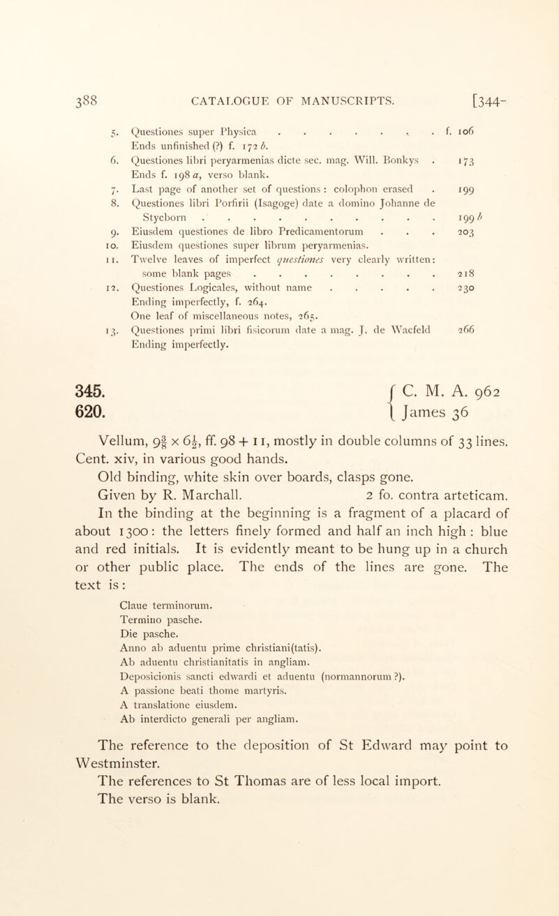 5- 6. /• 8. 9* TO. 1 I. I^. I.S- Questiones super Physica . . . . . .. . f, io6 Ends unfinished (?) f. 172 Questiones libri peryarmenias dicte sec. mag. Will. Bonkys . 173 Ends f. 198 verso blank. Last page of another set of questions : colophon erased . 199 Questiones libri Porfirii (Isagoge) date a domino Johanne de Stycborn . . . . . . . . . . 199 Eiusdem questiones de libro Predicamentorum . . . 203 Eiusdem questiones super librum peryarmenias. Twelve leaves of imperfect questiones very clearly written; some blank pages . . . , . . . . -218 Questiones Logicales, without name . . . . . 230 Ending imperfectly, f. 264. One leaf of miscellaneous notes, 265. Questiones primi libri fisicorum date a mag. J. de Wacfeld 266 Ending imperfectly. 345. 620. C. M. A. 962 James 36 Vellum, 9| x 6^, ff. 98 + 11, mostly in double columns of 33 lines. Cent, xiv, in various good hands. Old binding, white skin over boards, clasps gone. Given by R. Marchall. 2 fo. contra arteticam. In the binding at the beginning is a fragment of a placard of about 1300: the letters finely formed and half an inch high : blue and red initials. It is evidently meant to be hung up in a church or other public place. The ends of the lines are gone. The text is: Claue terminorum. Termino pasche. Die pasche. Anno ab aduentu prime christiani(tatis). Ab aduentu christianitatis in angliam. Deposicionis sancti edwardi et aduentu (normannorum ?). A passione beati thome martyris. A translatione eiusdem. Ab interdicto generali per angliam. The reference to the deposition of St Edward may point to Westminster. The references to St Thomas are of less local import. The verso is blank.