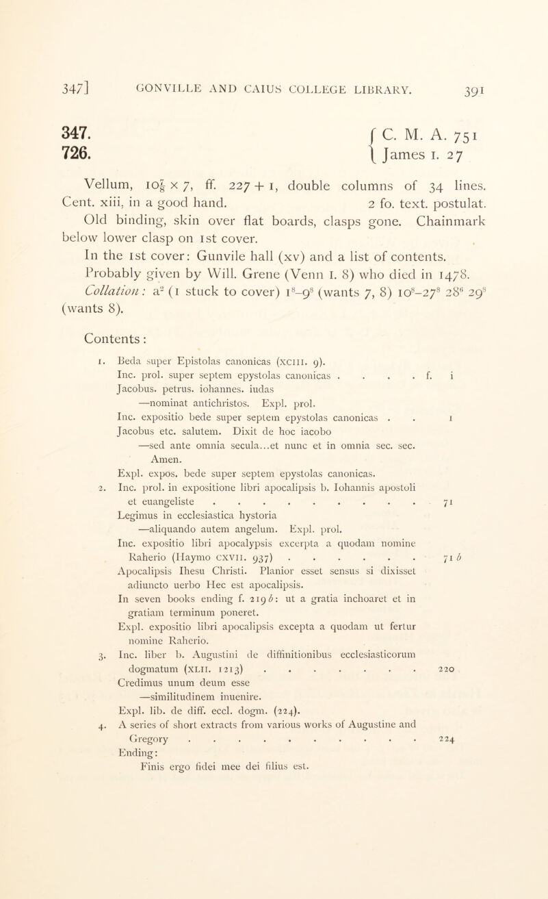 347. rc. M. A. 751 726. \ James i. 27 Vellum, io| X 7, ff. 227 + i, double columns of 34 lines. Cent, xiii, in a good hand. 2 fo. text, postulat. Old binding, skin over flat boards, clasps gone. Chainmark below lower clasp on ist cover. In the 1st cover; Gunvile hall (xv) and a list of contents. Probably given by Will. Grene (Venn I. 8) who died in 1478. Lollatioji: a- (i stuck to cover) P-9® (wants 7, 8) 10^-27® 28*’ 29® (wants 8). Contents: 1. Beda super Epistolas canonicas (xciii. 9). Inc. prol. super septem epystolas canonicas . . . . f. i Jacobus, petrus. iohannes. iudas —nominat antichristos. Expl. prol. Inc. expositio bede super septem epystolas canonicas . . i Jacobus etc. salutem. Dixit de hoc iacobo —sed ante omnia secula...et nunc et in omnia sec. sec. Amen. Expl. expos, bede super septem epystolas canonicas. 2. Inc. prol. in expositione libri apocalipsis b. lohannis apostoli et euangeliste . . . . . . . . . 71 Legimus in ecclesiastica hystoria —aliquando autem angelum. Expl. prol. Inc. expositio libri apocalypsis excerpta a quodain nomine Raherio (Haymo cxvii. 937) . . . . . . 71 Apocalipsis Ihesu Christi. Planior esset sensus si dixisset adiuncto uerbo Hec est apocalipsis. In seven books ending f. 219 ut a gratia inchoaret et in gratiam terminum poneret. Expl. expositio libri apocalipsis excepta a quodam ut fertur nomine Raherio. 3. Inc. liber b. Augustini de diffinitionibus ecclesiasticorum dogmatum (XLII. 1213) . . . . . . . 220 Credimus unum deum esse —similitudinem inuenire. Expl. lib. de diff. eccl. dogm. (224). 4. A series of short extracts from various works of Augustine and Gregory .......... 224 Ending: Finis ergo hdei mee dei filius est.