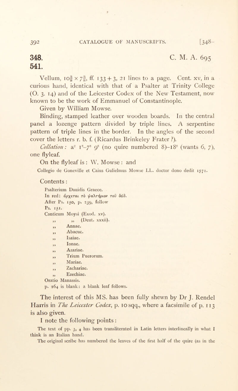 348 541 C. M. A. 695 Vellum, io| X /f, ff. 133 + 3, 21 lines to a page. Cent xv, in a curious hand, identical with that of a Psalter at Trinity College (O. 3. 14) and of the Leicester Codex of the New Testament, now known to be the work of Emmanuel of Constantinople. Given by William Mowse. Binding, stamped leather over wooden boards. In the central panel a lozenge pattern divided by triple lines. A serpentine pattern of triple lines in the border. In the angles of the second cover the letters r. b. f. (Ricardus Brinkeley P'rater ?). Collation : a'-^ (f (no quire numbered 8)-18® (wants 6, 7), one flyleaf. On the flyleaf is : W. Mowse : and Collegio de Goneville et Cains Gulielmus Mowse LL. doctor dono dedit 1571. Contents : Psalterium Dauidis Graece. In red: apx'^TaL to \}/a\T7jpLov rod ddd. After Ps. 150, p. 239, follow Ps. 151. Canticum Moysi (Exod. xv). ,, (Dent, xxxii). Annae. Abacuc. Isaiae. lonae. Azariae. Trium Puerorum. Mariae. Zachariae. Ezechiae. Oratio Manassis. p. 264 is blank: a blank leaf follows. The interest of this MS. has been fully shewn by Dr J. Rendel Harris in T/te Leicester Codex^ p. losqq., where a facsimile of p. 113 is also given. I note the following points : The text of pp. 3, 4 has been transliterated in Latin letters interlineally in what I think is an Italian hand. The original scribe has numbered the leaves of the first half of the quire (as in the