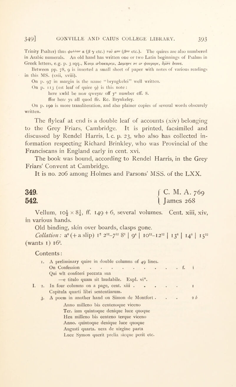 Trinity Psalter) thus 0i;AAoi' a (j8 7 etc.) rod aov (jSov etc.). The quires are also numbered in Arabic numerals. An old hand has written one or two Latin beginnings of Psalms in Greek letters, e.g. p. 3 sqq., KoUyU LvhoKapeiu,, Ao/urjue ve lu (povpope, bp.ve deovs. Between pp. 78, 9 is inserted a small sheet of paper with notes of various readings in this MS. (xvii, xviii). On p. 97 in margin is the name “bryngkelei” well written. On p. 113 (ist leaf of quire 9) is this note: here xwld be no;^ qweyr^ off y® nuwber eff. 8. ffor her^ ys all quod ffr. Rc. Brynkeley. On p. 190 is more transliteration, and also plainer copies of several words obscurely written. The flyleaf at end is a double leaf of accounts (xiv) belonging to the Grey Friars, Cambridge. It is printed, facsimiled and discussed by Rendel Harris, 1. c. p. 23, who also has collected in- formation respecting Richard Brinkley, who was Provincial of the Franciscans in England early in cent. xvi. The book was bound, according to Rendel Harris, in the Grey Friars’ Convent at Cambridge. It is no. 206 among Holmes and Parsons’ MSS. of the LXX. 349. f C. M. A. 769 542. \ J ames 268 Vellum, 10^x8^, ff. 149 + 6, several volumes. Cent, xiii, xiv, in various hands. Old binding, skin over boards, clasps gone. Collation: a‘^(+aslip) C 21^-71^ 8® | 9^ | 10^2-12^^ | 13® | 14^ | 1512 (wants i) i6l Contents: I. A preliminary quire in double columns of 49 lines. On Confession ......... f. i Qui wit confiteri peccata sua —e titulo quam sit laudabile. FJxpl. vi*. I. 2. In four columns on a page, cent, xiii i Capitula quarti libri sententiarum. 3. A poem in another hand on Simon de Montfort ... i b Anno milleno bis centenoque viceno Ter. iam quintoque denique luce quoque Heu milleno bis centeno terque viceno Anno, quintoque denique luce quoque August! quarta. uera de uirgine parta Luce Symon querit prelia sicque perit etc.