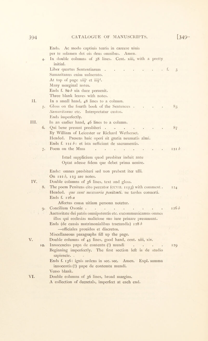 11. III. Ends. Ac modo captiuis tentis in carcere uiuis per te solamen det ois deus omnibus. Amen. 4. In tlouble columns of 38 lines. Cent, xiii, with a pretty initial. Liber quartus Sententiarum ....... f. 3 Samaritanus enim uulnerato. At top of page xiij*^ et iiij^b Many marginal notes. Ends f. 80 b uia duce peruenit. Three blank leaves with notes. In a small hand, 48 lines to a column. 5. Gloss on the fourth book of the Sentences .... 83 Saniari/anus etc. Interpretatur custos. hinds imperfectly. In an earlier hand, 46 lines to a column. 6. Qui bene presunt presbiteri ....... 87 By William of Leicester or Richard Wetherset. Headed. Presens hide operi sit gratia neumatis almi. Ends f. 121 et ista sufficiant de sacramentis. 7. Poem on the Mass . . . . . . . . 121 b Istud supplicium quod presbiter induit ante Optat adesse fidem que debet prima uenire. IV. 8. 9- V. 10. VI. Ends: omnes presbiteri sed non prebent iter ulli. On 122 123 are notes. Double columns of 36 lines, text and gloss. The poem Peniteas cito peccator (ccvii. 1153) with comment . Headed, qiie stuit necessaria penitenti. ne tardes conuerti. Ends f. 126 a Affectus causa uitium persona notetur. Concilium Oxonie ......... i\.uctoritate dei patris omnipotentis etc. excommunicarnus omnes illos qui ecclesias maliciose suo iure priuare presumunt. Ends (de causis matrimonialibus tractandis) 128 —officiales prouidos et discretos. Miscellaneous paragraphs fill up the page. Double columns of 45 lines, good hand, cent, xiii, xiv. Innocencius papa de contentu (!) mundi . . . . Beginning imperfectly. The first section left is de studio sapiencie. . Ends f. 136: ignis ardens in sec. sec. Amen. Expl. summa innocentis (!) pape de contemtu mundi. Verso blank. Double columns of 36 lines, broad margins. A collection of decretals, imperfect at each end. 124 126 b 129