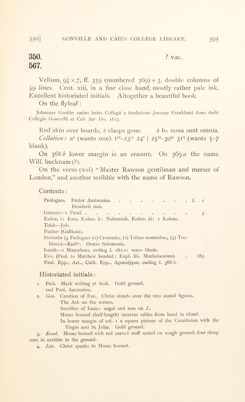 350. ? vac. 567. Vellum, 9| X 7, ff. 359 (numbered 369)3-3, double columns of 59 lines. Cent, xiii, in a fine close hand, mostly rather pale ink. Excellent historiated initials. Altogether a beautiful book. On the flyleaf: Johannes Gostlin sociiis huius Collegii e fundatione Jocosae Frankland dono dedit Collegio Gonevilli et Caii An^ Do. 1627. Red skin over boards, 2 clasps gone. 2 fo. noua sunt omnia. Collation: a^ (wants one) D'^-23'^ | 25^^-30^^ 31® (wants 5-7 blank). On 368^ lower margin is an erasure. On 369the name Will, bucknam (?). On the verso (xvi) “ Master Rawson gentilman and merser of London,” and another scribble with the name of Rawson. Contents: Prologues. Fra ter Ambrosius ....... Desiderii mei. Genesis—2 Paral. .......... Esdras i: Ezra, Esdras ii: Nehemiah, Esdras iii: 1 Esdras. Tobit—Job. Psalter (Gallican). Proverbs (3 Prologues (1) Cromacio, (2) Tribus nominibus, {3) Ties libros)—EccF^. Oratio Salomonis. Isaiah—2 Maccabees, ending f. 28212: verso blank. Evv. (Prol. to Matthew headed : Expl. lib. Machabeorum) Paul. Epp., Act., Cath. Epp., Apocalypse, ending f. 368/i. Historiated initials: 1. Prol. Mark writing at desk. Gold ground. 2nd Prol. decorative. 2. Geii. Creation of Eve. Christ stands over the two seated figures. The Ark on the waters. Sacrifice of Isaac: angel and ram on L. Moses horned (half-length) receives tables from hand in cloud. In lower margin of col. i a square picture of the Crucifixion with the Virgin and St John. Gold ground. 3. Exod. Moses horned with red curved staff seated on rough ground, four sheep seen in cavities in the ground. 4. Lev. Christ speaks to Moses horned.