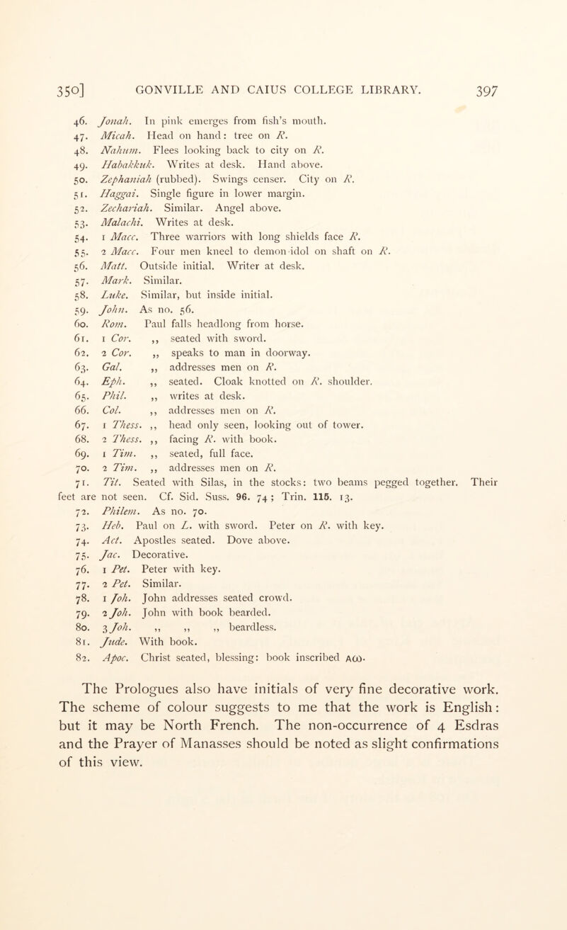 46. 47* 48. 49. 50. 5^- 52. 53- 54- 55. 56. 57- 58. 59* 60. 61. 62. 63. 64. 65. 66. 67. 68. 69. 70. 55 55 feet are 72. 73- 74- 75- 76. 77- 78. 79- 80. 81. 82. Jonah. In pink emerges from fish’s mouth. Micah. Head on hand: tree on R. Nahnin. Flees looking back to city on R. Habakkuk. Writes at desk. Hand above. Zephaniah (rubbed). Swings censer. City on R. Haggai. Single figure in lower margin. Zechariah. Similar. Angel above. Malachi. Writes at desk. 1 Macc. Three warriors with long shields face R. 2 Macc. Four men kneel to demon idol on shaft on R. Matt. Outside initial. Writer at desk. Similar. Similar, but inside initial. As no. 56. Paul falls headlong from horse. ,, seated with sword. speaks to man in doorway, addresses men on R. seated. Cloak knotted on R. shoulder, writes at desk, addresses men on R. head only seen, looking out of tower, facing R. with book, seated, full face, addresses men on R. Tit. Seated with Silas, in the stocks: two beams pegged together, not seen. Cf. Sid. Suss. 96. 74 ; Trin. 115. 13. Philem. As no. 70. Heh. Paul on L. with sword. Peter on R. with key. Act. Apostles seated. Dove above. Jac. Decorative. 1 Pet. Peter with key. 2 Pet. Similar. 1 loh. John addresses seated crowd. 2 Joh. John with book bearded. 'ijoh. ,, ,, ,, beardless. Jude. With book. Apoc. Christ seated, blessing: book inscribed aoo* Ma7'k. Luke. John. Rom. 1 Cor. 2 Cor. Gal. Eph. Phil. Col. 1 Thess. 2 Thess. 1 Tim. 2 Tim. 5 5 55 Their The Prologues also have initials of very fine decorative work. The scheme of colour suggests to me that the work is English: but it may be North French. The non-occurrence of 4 Esdras and the Prayer of Manasses should be noted as slight confirmations of this view.