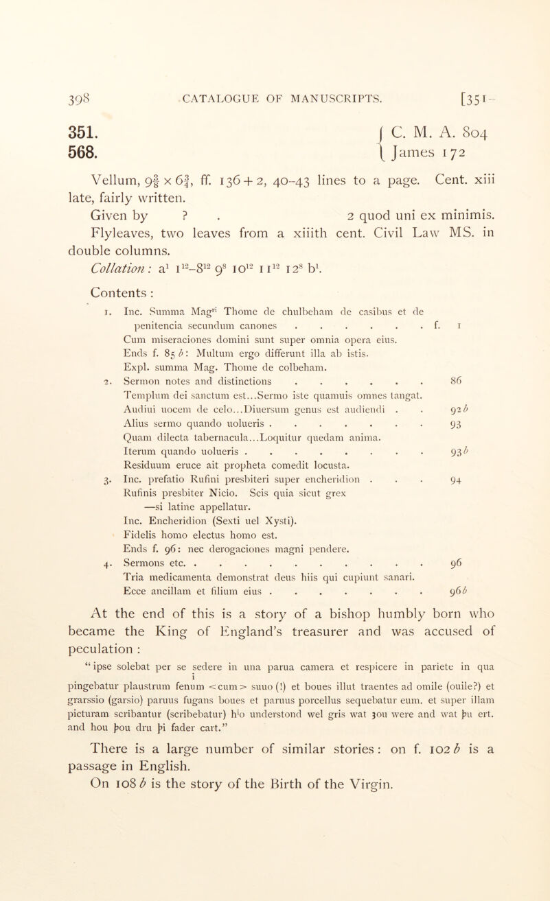 351. I C. M. A. 804 568. \ J ames 172 Vellum, 9I X 6|, ff. 136 + 2, 40--43 lines to a page. Cent, xiii late, fairly written. Given by ? . 2 quod uni ex minimis. Flyleaves, two leaves from a xiiith cent. Civil Law MS. in double columns. Collation: a^ 9^ 10^- i 12® bf Contents ; I. Inc. Summa Mag*‘ Thome de chulbeham de casibu.s et de penitencia .secundum canones . . . . . . f. Cum miseraciones domini sunt super omnia opera eius. Ends f. 85 b: Multum ergo differunt ilia ab istis. Expl. summa Mag. Thome de colbeham. c. Sermon notes and distinctions ...... Templum dei sanctum est...Sermo iste quamuis omnes tangat. Audiui uocem de celo...Diuersum genus est audiendi . Alius sermo quando uolueris ....... Quam dilecta tabernacula...Loquitur quedam anima. Iterum quando uolueris ........ Residuum eruce ait propheta comedit locusta. 3. Inc. prefatio Rufini presbiteri super encheridion . Rufinis presbiter Nicio. Scis quia sicut grex —si latine appellatur. Inc. Encheridion (Sexti uel Xysti). Fidelis homo electus homo est. Ends f. 96: nec derogaciones magni pendere. 4. Sermons etc. .......... Tria medicamenta demonstrat dens hiis qui cupiunt sanari. Ecce ancillam et filium eius ....... I 86 92 b 93 93^ 94 96 961^ At the end of this is a story of a bishop humbly born who became the King of England’s treasurer and was accused of peculation : “ ipse solebat per se sedere in una parua camera et respicere in pariete in qua i pingebatur plaustrum fenum <cum> suuo(!) et boues illut traentes ad omile (ouile?) et grarssio (garsio) paruus fugans boues et paruus porcellus sequebatur eum. et super illam picturam scribantur (scribebatur) h’o understond wel gris wat 301,1 were and wat )?u ert. and hou l^ou dru Jii fader cart.” There is a large number of similar stories : on f. 102 ^ is a passage in English. On 108^ is the story of the Birth of the Virgin.