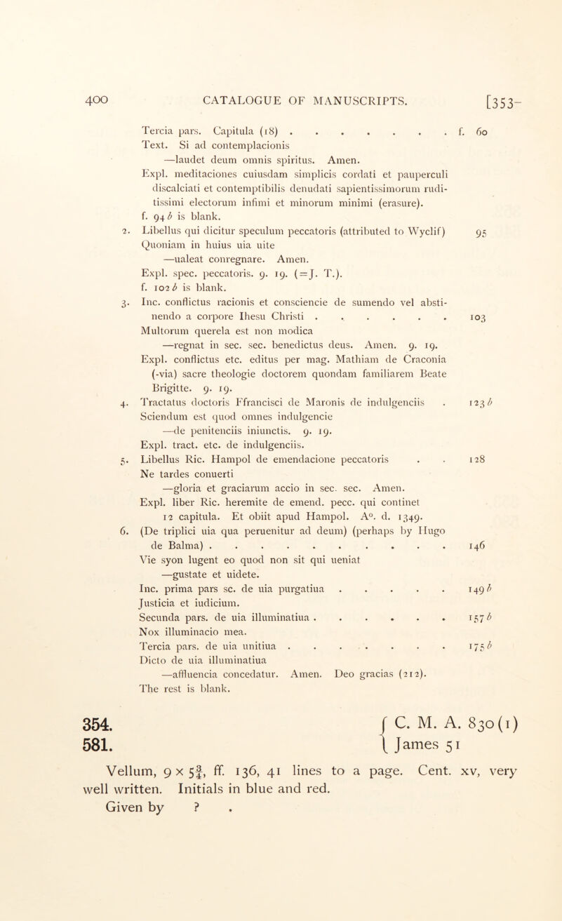 Tercia pars. Capitula (r8) . Text. Si ad contemplacionis —laudet deum omnis spiritus. Amen. Expl. meditaciones cuiusdam simplicis cordati et paiiperculi discalciati et contemptibilis denudati sapientissimorum rudi- tissimi electorum infimi et minorum minimi (erasure), f. 94 b is blank. ?. Libellus qui dicitur speculimi peccatoris (attributed to Wyclif) Quoniam in huius uia uite —ualeat conregnare. Amen, Expl. spec, peccatoris. 9. 19. ( = J. T,). f. 102 b is blank. 3. Inc. conflictus racionis et consciencie de sumendo vel absti- nendo a corpore Ihesu Christ! ...... Multorum querela est non modica —regnat in sec. sec. benedictus deus. Amen. 9. 19. Expl. conflictus etc. editus per mag. Mathiam de Craconia (-via) sacre theologie doctorem quondam familiarem Beate Brigitte. 9. 19. 4. Tractatus doctoris Ffrancisci de Maronis de indulgenciis Sciendum est quod omnes indulgencie —de penitenciis iniunctis. 9. 19. Expl. tract, etc. de indulgenciis. 5. Libellus Ric. Hampol de emendacione peccatoris Ne tardes conuerti —gloria et graciarum accio in sec. sec. Amen. Expl. liber Ric. heremite de emend, pecc. qui continet 12 capitula. Et obiit apud Hampol. A®, d. 1349. 6. (De triplici uia qua peruenitur ad deum) (perhaps by Hugo de Balma) ...... .... Vie syon lugent eo quod non sit qui ueniat —gustate et uidete. Inc. prima pars sc. de uia purgatiua ..... Justicia et iudicium. Secunda pars, de uia illuminatiua ...... Nox illuminacio mea. Tercia pars, de uia unitiua ....... Dicto de uia illuminatiua —affluencia concedatur. Amen, Deo gracias (212). The rest is blank. f. 60 95 103 123^ 128 146 149^ 157^ 354. r C. M. A. 830(1) 581. 1 J ames 51 Vellum, 9 X 5f, ff. 136, 41 lines to a page. Cent, xv, very well written. Initials in blue and red. Given by ?