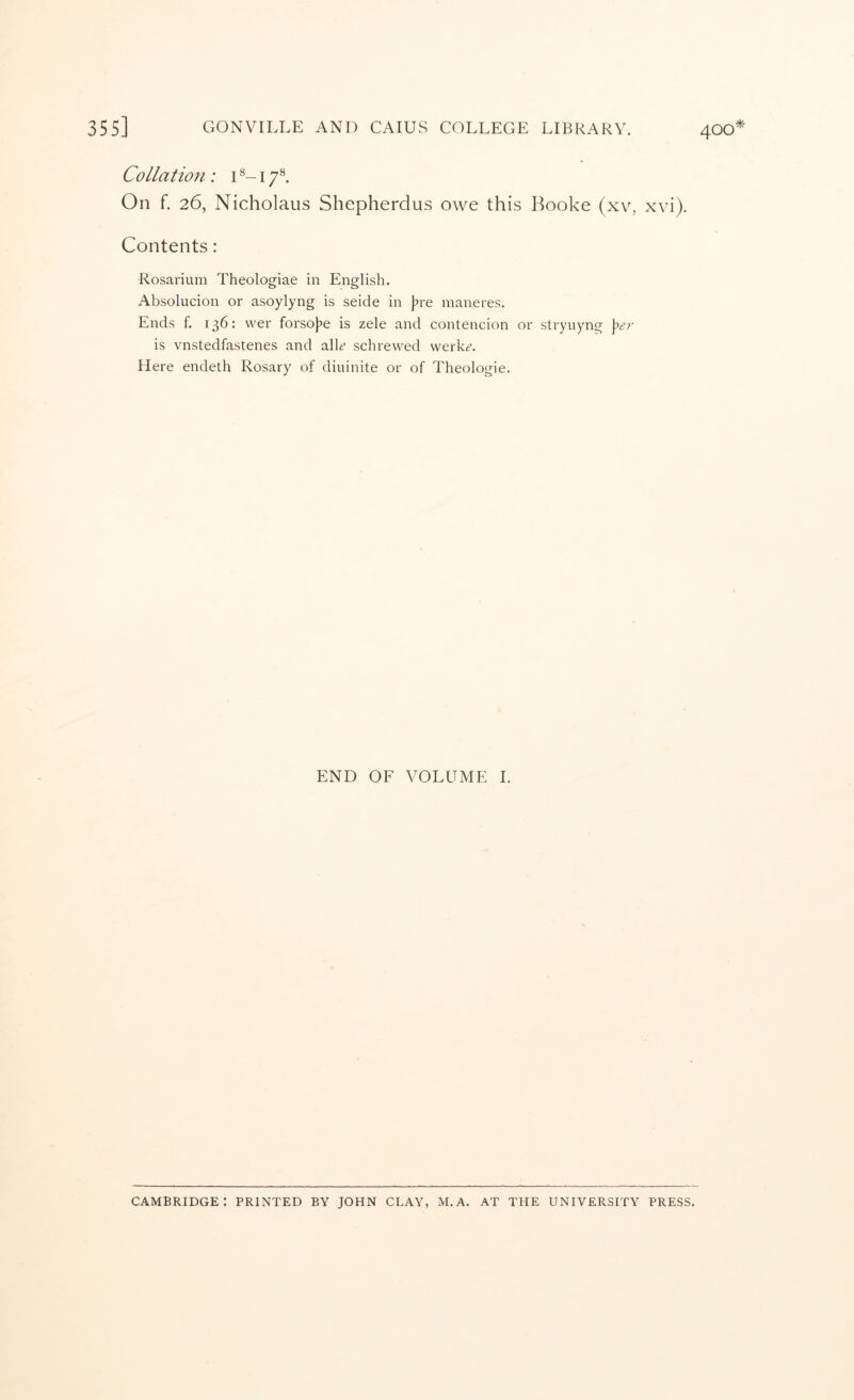 Collatio7i: i 17®. On f. 26, Nicholaus Shepherdus owe this Booke (xv, xvi). Contents: Rosarium Theologiae in English. Absolucion or asoylyng is seide in |?re maneres. Ends f. 136: wer forso|?e is zele and contencion or stryuyng is vnstedfastenes and alL schrewed werk^’. Here endeth Rosary of diuinite or of Theologie. END OF VOLUME 1.