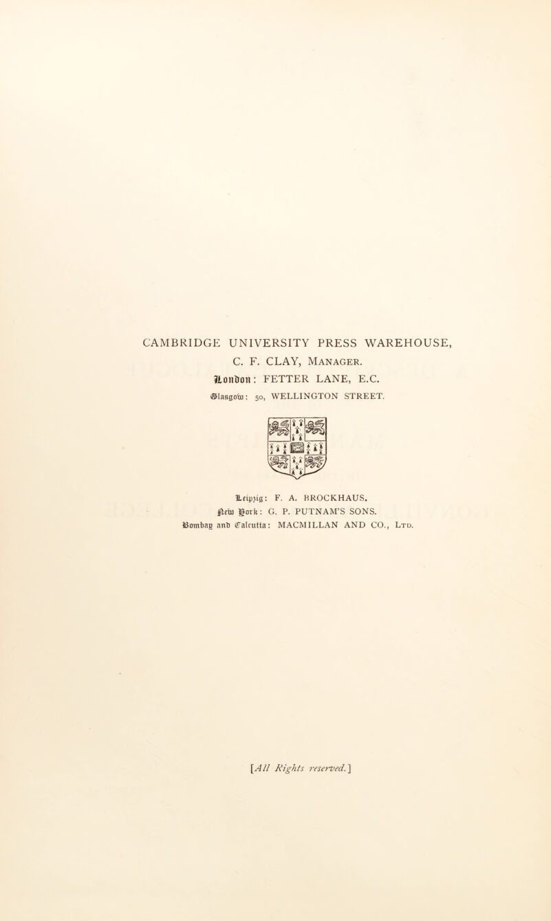 CAMBRIDGE UNIVERSITY PRESS WAREHOUSE, C. F. CLAY, Manager. ILontroii: FETTER LANE, E.C. ©lasgoto: 50, WELLINGTON STREET. ILeipjtg; F. A. BROCKHAUS. lork: G. P. PUTNAM’S SONS. ISomtiag anti (Talcntta: MACMILLAN AND CO., Ltd. [A// Rights reset'ved.'X