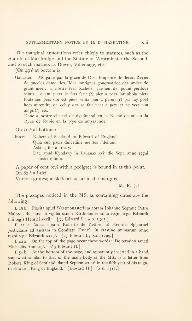 The marginal annotations refer chiefly to statutes, such as the Statute of Marlbridge and the Statute of Westminster the Second, and to such matters as Dower, Villeinage, etc. [On 49 b at bottom is : Gauaston. Morgane par la grace de Dieu Emperice de desert Reyne de puceles dame des Ildes lontignes gouernatrice des undes de grant meer. a nostre feal bacheler gardien del pount perilous salutz. quant piers le fers ferte (?) pier a pers lor obbia piers toutz ses pers ore est piers santz pier a perers (?) par luy poet horn aprendre qe celuy (\ui se fait peer a pers et ne veet son amps (?) etc. Done a nostre chastel de dyadmand en la Roche de or sur la Ryue de Rubie en la p’ye de amyraunde. On 50 b at bottom : littera. Robert of Scotland to Edward of England. Quia sub pads dulcedine mentes fidelium. Asking for a treaty. Dat. apud Kyndawy in Lauanax xvh die Sept, anno regni nostri quinto. A paper of cent, xvi with a pedigree is bound in at this point. On 62 ^ a brief. Various grotesque sketches occur in the margins. M. R. J.] The passages noticed in the MS. as containing dates are the following : f. 18 b: Placita apud Westmonasterium coram Johanne Segraue Petro Malore...die lune in vigilia sancti Bartholomei anno regni regis Edwardi filii regis Henrici xxxiij. [33 Edward I.; a.d. 1305.] f. 22 a: Assisa coram Roberto de Retford et Henrico Spigurnel Justiciariis ad assisam in Comitatu Essex’...in crastino animarum anno regni regis Edwardi xxvij°. [27 Edward I.; a.d. 1299.] f. 44 a. On the top of the page occur these words : De termino sancti Michaelis Anno iij°. [? 3 Edward II.] f. 50 b. At the bottom of the page, and apparently inserted in a hand somewhat similar to that of the main body of the MS., is a letter from Robert, King of Scotland, dated September 16 in the fifth year of his reign, to Edward, King of England. [Edward II.] [a.d. 13ii.]