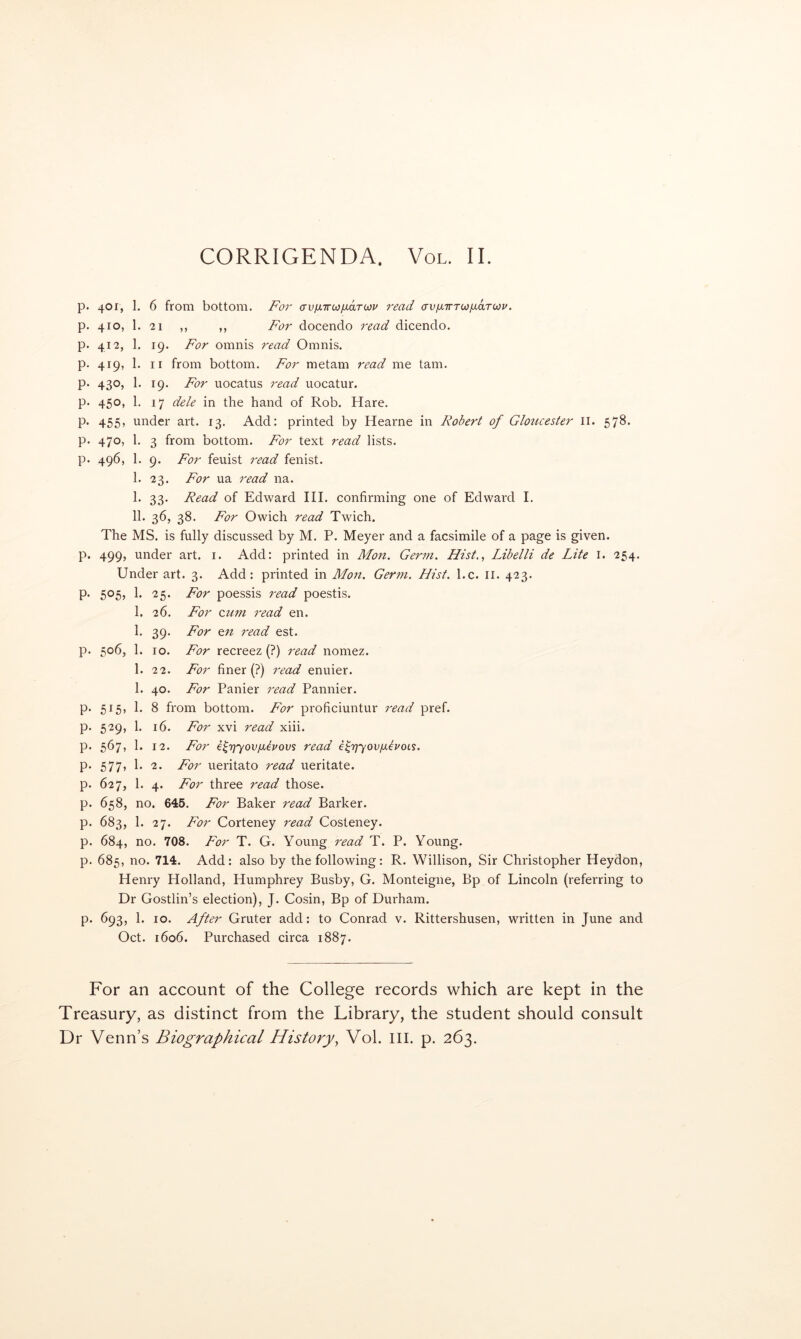 p. 401, 1. 6 from bottom. For (Xv/JLirco/xaTCOu read (XVix-KTOiy^orroiv. p. 410, 1. 21 „ ,, For docendo read dicendo. p. 412, 1. 19. For omnis read Omnis. p. 419, 1. II from bottom. For metam read me tarn. p. 430, 1. 19. For uocatus read uocatur. p. 450, 1. 17 dele in the hand of Rob. Hare. P- 455> under art. 13. Add: printed by Hearne in Robert of Gloucester II. 578. p. 470, 1. 3 from bottom. For text read lists, p. 496, 1. 9. For feuist read fenist. 1. 23. For ua read na. I. 33. Read of Edward III. confirming one of Edward I. II. 36, 38. For Owich read Twich, The MS. is fully discussed by M. P. Meyer and a facsimile of a page is given, p. 499, under art. i. Add: printed in Mon. Germ. Hist.., Libelli de Lite I. 254. Under art. 3. Add: printed in Mon. Germ. Hist. l.c. ii. 423. p. 505, 1. 25. For poessis read poestis. 1. 26. For cum read en. 1. 39. For cn read est. p. 506, 1. 10. For recreez (?) read nomez. 1. 22. For finer (?) read enuier. 1. 40. For Panier read Pannier, p. 515, 1. 8 from bottom. For proficiuntur read pref. p. 529, 1. 16. For xvi read xiii. p. 567, 1. 12. For e^rjyov/xerovs read €^rjyov[xlvoi.s. p. 577, 1. 2. For ueritato read ueritate. p. 627, 1. 4. For three read those, p. 658, no. 645. For Baker read Barker, p. 683, 1. 27. For Corteney read Costeney. p. 684, no. 708. For T. G. Young read T. P. Young. p. 685, no. 714. Add: also by the following: R. Willison, Sir Christopher Heydon, Henry Holland, Humphrey Busby, G. Monteigne, Bp of Lincoln (referring to Dr Gostlin’s election), J. Cosin, Bp of Durham, p. 693, 1. 10. After Gruter add: to Conrad v. Rittershusen, written in June and Oct. 1606. Purchased circa 1887. For an account of the College records which are kept in the Treasury, as distinct from the Library, the student should consult Dr Venn’s Biographical History^ Vol. HI. p. 263.