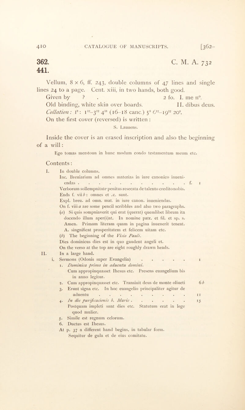 362. C. M. A. 732 441. Vellum, 8x6, ff. 243, double columns of 47 lines and single lin es 24 to a page. Cent, xiii, in two hands, both good. Given by ? . 2 fo. I. me n°. Old binding, white skin over boards. II. dibus deus. Collation: 1®: 4^^ (16-18 canc.) 5® 6^--i9^'^ 20®. On the first cover (reversed) is written : S. Lauuens. Inside the cover is an erased inscription and also the beginning of a will: Ego tomas merstoun in hunc niotlum condo testamentuin ineum etc. Contents : I. In double columns. Inc. Breuiarium ad omnes materias in iure canonico inueni- endas ........... f. i Verborum sollempnitate penitus resecata de talento creditonobis. Ends f. viii5': omnes et .c. sunt. Expl. breu. ad omn. mat. in iure canon, inueniendas. On f. vdii a are some pencil scribbles and also two paragraphs. (n) Si quis sompniaverit qui erat (querat) quemlibet librum ita docendo ilium aper(i)at. In nomine patr. et fil. et sp. s. Amen. Primam literam quam in pagina inuenerit teneat. A. singnificat prosperitatem et felicem uitam etc. {b) The beginning of the Visio Pauli. Dies dominicus dies est in quo gaudent angeli et. On the verso at the top are eight roughly drawn heads. II. In a large hand. i. Sermons (Odonis super Evangelia) ..... i 1. Dominica prirna in aduentu domhii. Cum appropinquasset Ihesus etc. Presens euangelium bis in anno legitur. 2. Cum appropinquasset etc. Transiuit deus de monte oliueti (ob 3. Erunt signa etc. In hoc euangelio principaliter agitur de aduentu ......... ii 4. In die purijicacionis b. Marie . . . . . . 15 Postquam impleti sunt dies etc. Statutum erat in lege quod mulier. 5. Simile est regnum celorum. 6. Ductus est Ihesus. At p. 37 a different hand begins, in tabular form. Sequitur de gula et de eius comitatu.