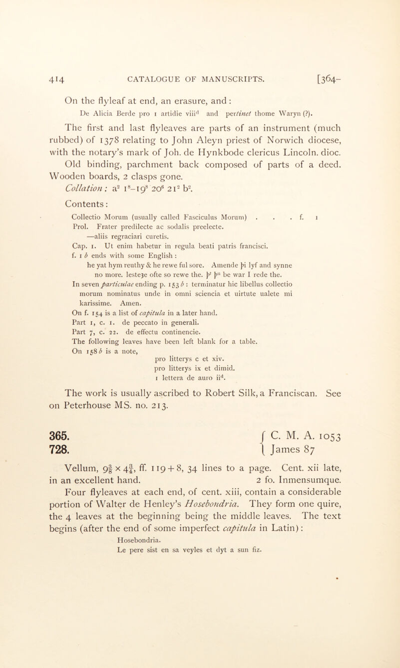 On the flyleaf at end, an erasure, and : Ue Alicia Berde pro i artidie viii*^' and 'periinet thome Waryn (?). The first and last flyleaves are parts of an instrument (much rubbed) of 1378 relating to John Aleyn priest of Norwich diocese, with the notary’s mark of Joh. de Hynkbode clericus Lincoln, dioc. Old binding, parchment back composed of parts of a deed. Wooden boards, 2 clasps gone. Collation: a? L-19® 20*^ 2C bl Contents: Collectio Morum (usually called Fasciculus Morum) . . . f. 1 Prol. Frater predilecte ac sodalis preelecte. —aliis regraciari curetis. Cap. I. Ut enim habetur in regula beati patris francisci. f. I ends with some English : he yat hym reuthy & he rewe ful sore. Amende j^i lyf and synne no more. Ieste3e ofte so rewe the. p L ^>6 war I rede the. In seven ending p. 1531^ : terminatin' hie iibellus collectio morum nominatus unde in omni sciencia et uirtute ualete mi karissime. Amen. On f. 154 is a list of capitula in a later hand. Part I, c. I. de peccato in generali. Part 7, c. 22. de effectu continencie. The following leaves have been left blank for a table. On 158 is a note, pro litterys c et xiv. pro litterys ix et dimid. I lettera de auro ii^^. The work is usually ascribed to Robert Silk, a Franciscan. See on Peterhouse MS. no. 213. 365. / C. M. A. 1053 728. t J ames 87 Vellum, 9| X 4|, ff 119 + 8, 34 lines to a page. Cent, xii late, in an excellent hand. 2 fo. Inmensumque. Four flyleaves at each end, of cent, xiii, contain a considerable portion of Walter de Henley’s Hosebondria. They form one quire, the 4 leaves at the beginning being the middle leaves. The text begins (after the end of some imperfect capitida in Latin): Hosebondria. Le pere sist en sa veyles et dyt a sun fiz.