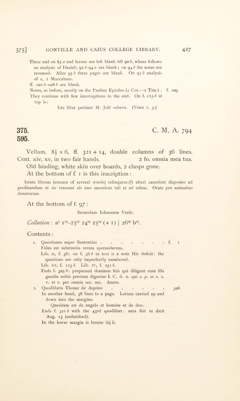 These end on 85 a and leaves are left blank till 90 where follows an analysis of Daniel; 92 a are blank ; on 94 ^ the notes are resumed. After 95 three pages are blank. On 97 ^ analysis of I, 2 Maccabees, ff. \02b-\o^b are blank. Notes, as before, mostly on the Pauline Epistles (i Cor.—2 Tim.) . f. 109 They continue with few interruptions to the end. On f. 125 at top is: Iste liber pertinet M. Joh* osbern. (Venn i. 3.) 375. 595. C. M. A. 794 Vellum, 8| X 6, ff. 321 + 14, double columns of 36 lines. Cent, xiv, xv, in two fair hands. 2 fo. omnia mea tua. Old binding, white skin over boards, 2 clasps gone. At the bottom of f i is this inscription : Istum librum (erasure of several words) relinquere (?) alter! sacerdoti disposito ad predicandum et sic transeat ab uno sacerdote tali et ad talem. Orate pro animabus donatorum. At the bottom of f 97 : Secundum lohannem Veele. Collation: a^ 24^^ 25^^ (+1) i 26^® b+ Contents: 1. Questiones super Sententias . . . . . . . f. i Fides est substantia rerum sperandarum. Lib. II, f. 36; on f. 36 in text is a note Hie deficit: the questions are only imperfectly numbered. Lib. Ill, f. 123^. Lib. iv, f. 2^1 b. Ends f. 305 b: preparauit dominus hiis qui diligunt eum ilia gaudia nobis prestare dignetur 1. C. d. n. qui c. p. et s. s. V. et r. per omnia sec. sec. Amen. 2. Quodlibeta Thome de Aquino ...... 306 In another hand, 38 lines to a page. Letters carried up and down into the margins. Quesitum est de angelo et homine et de deo. Ends f. ^2\ b with the 43rd quodlibet: uera fuit ut dicit Aug. 13 (unfinished). In the lower margin is brente iiij li.