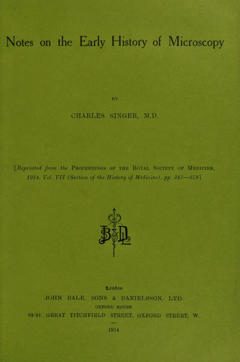 Notes on the Early History of Microscopy BY CHARLES SINGER, M.D. \^Reprinted from the Proceedings op the Royal Society op Medicine, 1914, Vol. VII (Section of the History of Medicine), pp. 247—279) XoiiOon JOHN BALE, SONS & DANIELSSON, LTD. OXPORD HOUSE 83-9], GRIiAT TITCHFIELD STREET, OXFORD STREET, W.