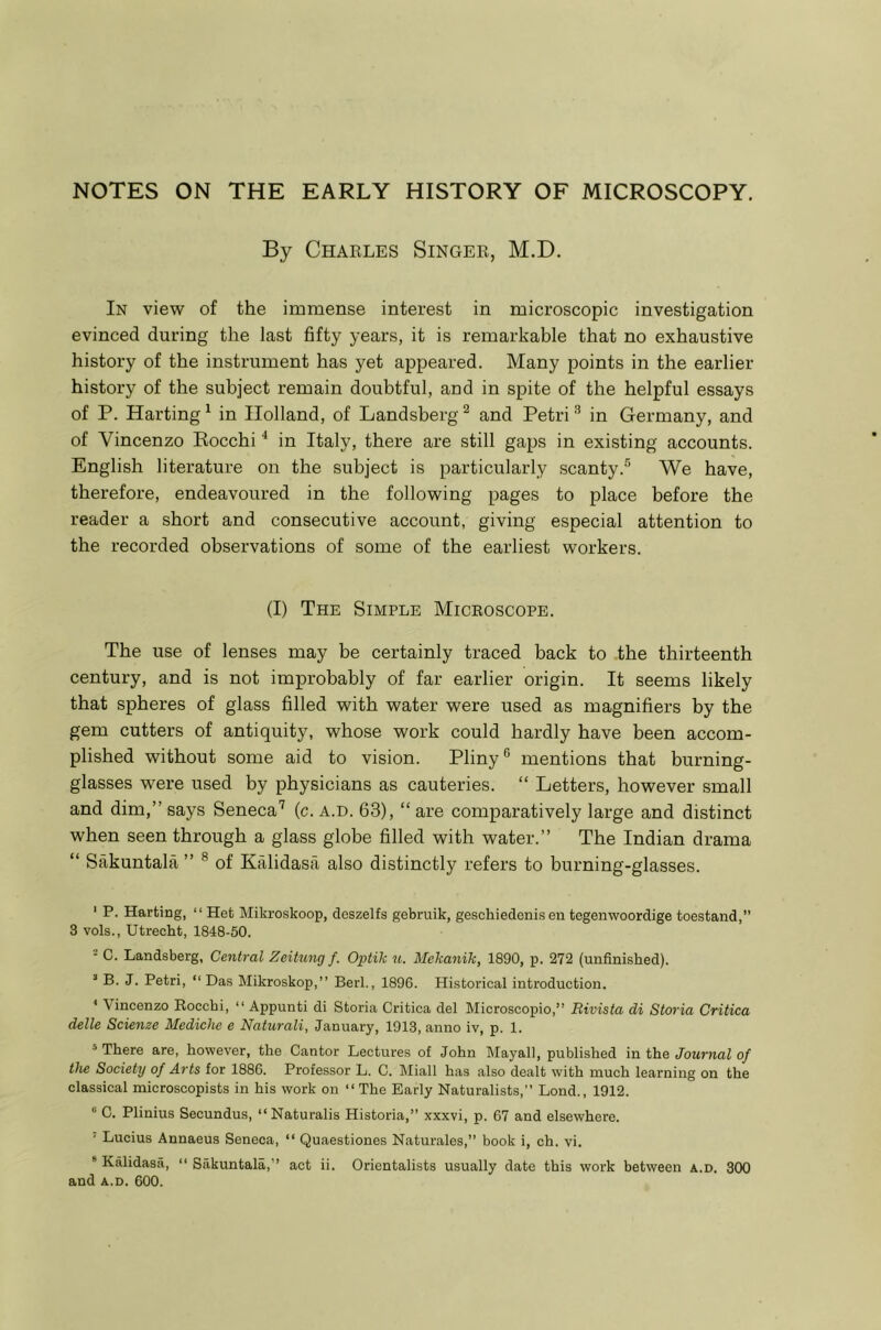 By Charles Singer, M.D. In view of the immense interest in microscopic investigation evinced during the last fifty years, it is remarkable that no exhaustive history of the instrument has yet appeared. Many points in the earlier history of the subject remain doubtful, and in spite of the helpful essays of P. Harting ^ in Holland, of Landsberg ^ and Petri ^ in Germany, and of Vincenzo Rocchi ^ in Italy, there are still gaps in existing accounts. English literature on the subject is particularly scanty.® We have, therefore, endeavoured in the following pages to place before the reader a short and consecutive account, giving especial attention to the recorded observations of some of the earliest workers. (I) The Simple Microscope. The use of lenses may be certainly traced back to the thirteenth century, and is not improbably of far earlier origin. It seems likely that spheres of glass filled with water were used as magnifiers by the gem cutters of antiquity, whose work could hardly have been accom- plished without some aid to vision. Pliny ® mentions that burning- glasses were used by physicians as cauteries. “ Letters, however small and dim,” says Seneca’ (c. a.d. 63), “ are comparatively large and distinct when seen through a glass globe filled with water.” The Indian drama “ Sakuntala ” ® of Kalidasa also distinctly refers to burning-glasses. ' P. Harting, “ Het Mikroskoop, deszelfs gebruik, geschiedenis en tegenwoordige toestand,” 3 vols., Utrecht, 1848-50. - C. Landsberg, Central Zeitnng f. Optik u. Mekanik, 1890, p. 272 (unfinished). “ B. J. Petri, “ Das klikroskop,” Berk, 1896. Historical introduction. < Vincenzo Rocchi, “ Appunti di Storia Critica del Microscopic,” Bivista di Storia Critica delle Scienze Mediche e Naturali, January, 1913, anno iv, p. 1. ‘There are, however, the Cantor Lectures of John Mayall, published \u the Journal of the Society of Arts for 1886. Professor L. C. Miall has also dealt with much learning on the classical microscopists in his work on ‘‘The Early Naturalists, Loud., 1912. “ C. Plinius Secundus, “ Naturalis Historia,” xxxvi, p. 67 and elsewhere. ’ Lucius Annaeus Seneca, “ Quaestiones Naturales,” book i, ch. vi. ® Kalidasa, ‘‘ Sakuntala,” act ii. Orientalists usually date this work between a.d. 300 and A.D. 600.