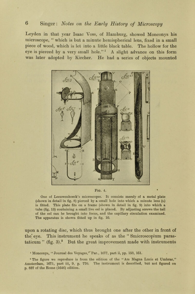 Leyden in that year Isaac Voss, of Hamburg, showed Monconys his microscope, “ which is but a minute hemispherical lens, fixed in a small piece of wood, which is let into a little black table. The hollow for the eye is pierced by a very small hole.” ^ A slight advance on this form was later adopted by Kircher. He had a series of objects mounted Pig. 4. One of Leeuwenhoeck’s microscopes. It consists merely of a metal plate (shown in detail in fig. 8) pierced by a small hole into which a minute lens (l) is fitted. This plate fits on a frame (shown in detail in fig. 9) into which a tube (fig. 13) containing a small live eel is placed. By adjusting screws the tail of the eel can be brought into focus, and the capillary circulation examined. The apparatus is shown fitted up in fig. 10. upon a rotating disc, which thus brought one after the other in front of the; eye. This instrument he speaks of as the “ Smicroscopium paras- taticum ” (fig. 3).^ But the great improvement made with instruments ' Monconys, “Journal des Voyages,”'Par., 1077, part ii, pp. 153, 161. ' The figure we reproduce is from the edition of the ‘‘ Ars Magna Lucis et Umbrae,” Amsterdam, 1671, part iii, 9, p. 770. The instrument is described, but not figured on p. 837 of the Rome (1646) edition.