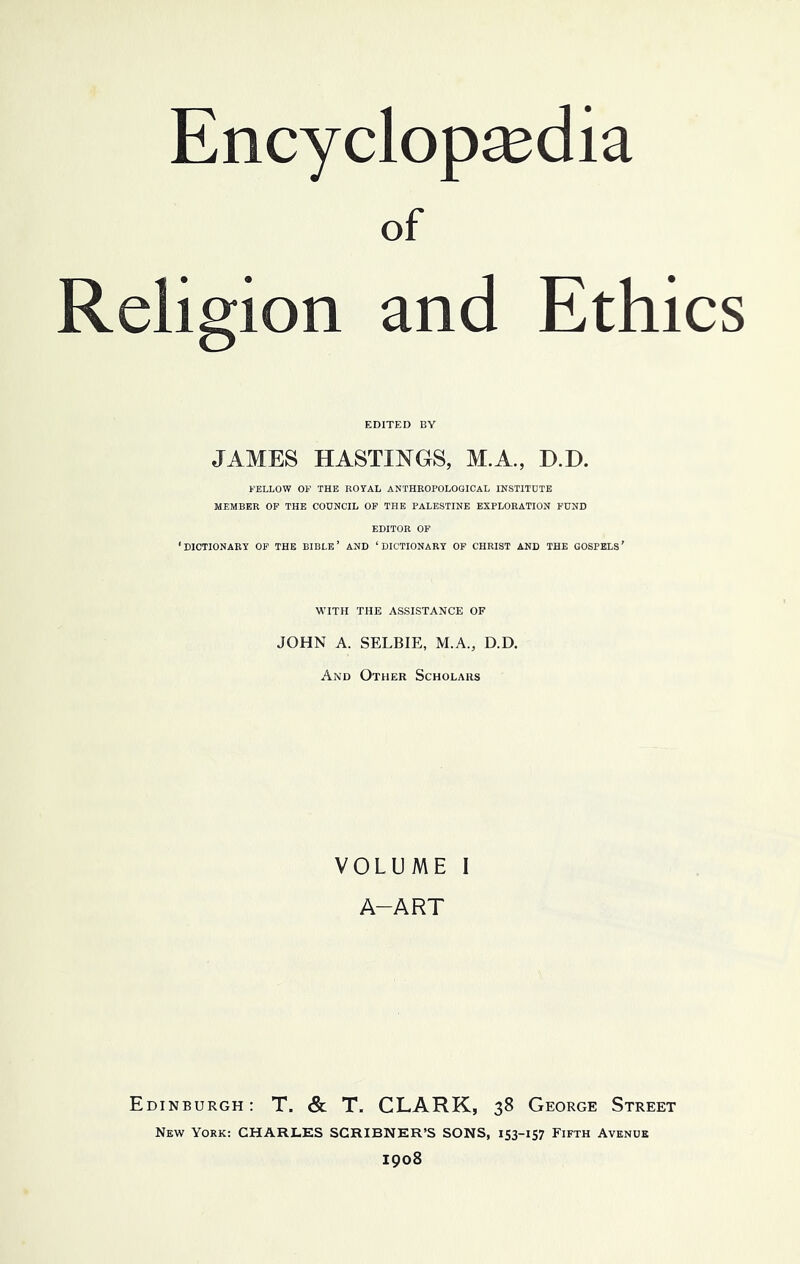 of Religion and Ethics EDITED BY JAMES HASTINGS, M.A., D.D. FELLOW OP THE ROYAL ANTHROPOLOGICAL INSTITUTE MEMBER OP THE COUNCIL OP THE PALESTINE EXPLORATION FUND EDITOR OF ‘DICTIONARY OF THE BIBLE’ AND ‘DICTIONARY OF CHRIST AND THE GOSPELS’ WITH THE ASSISTANCE OF JOHN A. SELBIE, M.A., D.D. And Other Scholars VOLUME I A-ART Edinburgh: T. & T. CLARK, 38 George Street New York: CHARLKS SGRIBNKR’S SONS, 153-157 Fifth Avenue 1908