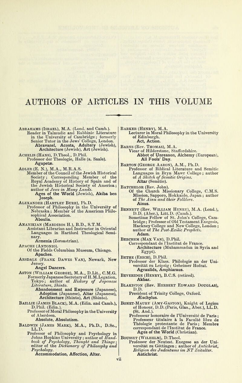 AUTHOES OF AETICLES IN THIS VOLUME Abrahams (Israel), M.A. (Lend, and Camb.). Reader in Talmudic and Rabbinic Literature in the University of Cambridge; formerly Senior Tutor in the Jews’ College, London. Abravanel, Acosta, Adultery (Jewish), Architecture (Jewish), Art (Jewish). Achelis (Hans), D.Theol., D.Phil. Professor der Theologie, Halle (a. Saale). Agapetae. Adler (E. N.), M.A., M.R.A.S. Member of the Council of the Jewish Historical Society; Corresponding Member of the Royal Academy of History of Spain and of the Jewish Historical Society of America; author of Jews in Many Lancls. Ages of the World (Jewish), Akiba ben Joseph. Alexander (Hartley Burr), Ph.D. Professor of Philosophy in the University of Nebraska; Member of the American Philo- sophical Association. Aboulia. Ananikian (Mardiros H.), B.D., S.T.M. Assistant Librarian and Instructor in Oriental Languages in Hartford Theological Semi- nary. Armenia (Zoroastrian). Apache (Antonio). Of the Fields Columbian Museum, Chicago. Apaches. Arsdale (Frank Dawes Van), Newark, New Jersey. Angel Dancers. Aston (William George), M.A., D.Lit., C.M.G. Formerly Japanese Secretary of H. M. Legation, Tokyo; author of History of Japanese Literature, Shinto. Abandonment and Exposure (Japanese), Adoption (Japanese), Altar (Japanese), Architecture (Shinto), Art (Shinto). Baillie (James Black), M.A. (Edin. and Camb.), D.Phil. (Edin.). Professor of Moral Philosophy in the University of Aberdeen. Absolute, Absolutism. Baldwin (James Mark), M.A., Ph.D., D.Sc., LL.D. Professor of Philosophy and Psychology in Johns Hopkins University; author of Hand- hook of Psychology, Thought and Things; editor of the Dictionary of Philosophy and Psychology. Accommodation, Affection, Alter. Barker (Henry), M.A. Lecturer in Moral Philosophy in the University of Edinburgh. Act, Action. Barns (Rev. Thomas), M.A. Vicar of HDderstone, Staffordshire. Abbot of Unreason, Alchemy (European), All Fools’ Day. Barton (George Aaron), A.M., Ph.D. Professor of Biblical Literature and Semitic Languages in Bryn Mawr College; author of A Sketch of Semitic Origins. Altar (Semitic). Batchelor (Rev. John). Of the Church Missionary College, C.M.S. Mission, Sapporo, Hokkaido, Japan ; author of The Ainu and their Folklore. Ainus. Bennett (Rev. William Henry), M.A. (Lond.), D.D. (Aber.), Litt.D. (Camb.). Sometime Fellow of St. John’s College, Cam- bridge ; Professor of Old Testament Exegesis, Hackney College and New College, London ; author of The Post-Exilic Prophets. Adam. Berchem (Max Van), D.Phil. Correspondant de I’lnstitut de France. Architecture (Muhammadan in Syria and Egypt). Bethe (Erich), D.Phil. Professor der Klass. Philologie an der Uni- versitat zu Leipzig; Geheimer Hofrat. Agraulids, Amphiaraus. Beveridge (Henry), B.C.S. (retired). Akbar. Blakiston (Rev. Herbert Edward Douglas), D.D. President of Trinity College, Oxford. iEschylus. Bonet-Maury (Amy-Gaston), Knight of Legion of Honour, D.D. (Paris, Glas., Aber.), LL.D. (St. And.). Professeur honoraire de I’Universite de Paris; Professeur titulaire k la Facultd libre de Theologie protestante de Paris; Membre correspondant de I’lnstitut de France. Ages of the World (Christian). Bodsset (Wilhelm), D.Theol. Professor der Neutest. Exegese an der Uni- versitat zu Gottingen; author of Antichrist, Religion des Judentums im NT Zeitalter. Antichrist.