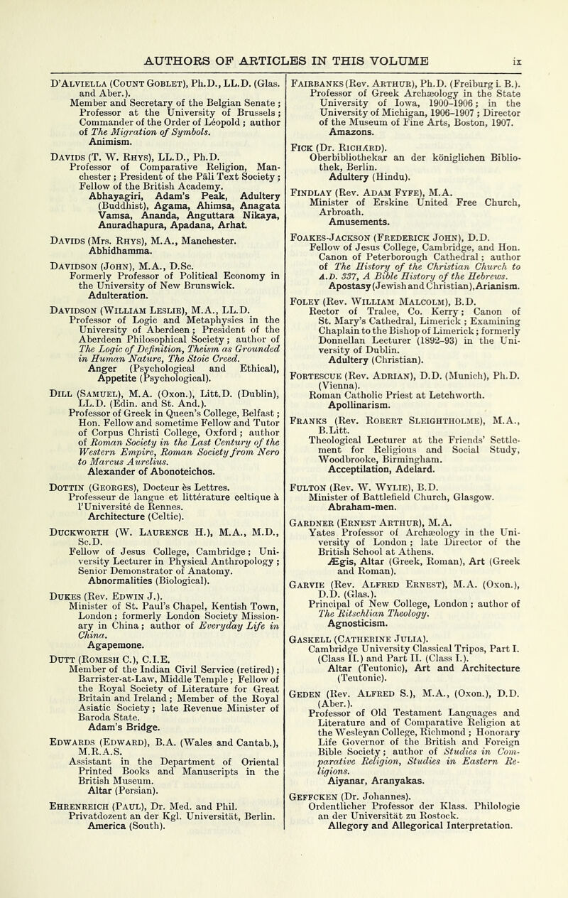 D’Alviella (Count Goblet), Ph.D., LL.D. (Glas. and Aber.). Member and Secretary of the Belgian Senate ; Professor at the University of Brussels; Commander of the Order of Leopold; author of The, Migration of Symbols. Animism. Davids (T. W. Rhys), LL.D., Ph.D. Professor of Comparative Religion, Man- chester ; President of the Pali Text Society; Fellow of the British Academy. Abhayagiri, Adam’s Peak, Adultery (Buddhist), Agama, Ahimsa, Anagata Vamsa, Ananda, Anguttara Nikaya, Anuradhapura, Apadana, Arhat Davids (Mrs. Rhys), M.A., Manchester. Abhidhamma. Davidson (John), M.A., D.Sc. Formerly Professor of Political Economy in the University of New Brunswick. Adulteration. Davidson (William Leslie), M.A., LL.D. Professor of Logic and Metaphysics in the University of Aberdeen; President of the Aberdeen Philosophical Society; author of The Logic of Definition, Theism as Grounded in Human Nature, The Stoic Creed. Anger (Psychological and Ethical), Appetite (Psychological). Dill (Samuel), M.A. (Oxon.), Litt.D. (Dublin), LL.D. (Edin. and St. And.). Professor of Greek in Queen’s College, Belfast; Hon. Fellow and sometime FelloAv and Tutor of Corpus Christi College, Oxford; author of Roman Society in the Last Century of the Western Empire, Roman Society from Nero to Marcus Aurelius. Alexander of Abonoteichos. Dottin (Georges), Docteur bs Lettres. Professeur de langue et littbrature celtique k I’Universitb de Rennes. Architecture (Celtic). Duckworth (W. Laurence H.), M.A., M.D., Sc.D. Fellow of Jesus College, Cambridge; Uni- versity Lecturer in Physical Anthropology ; Senior Demonstrator of Anatomy. Abnormalities (Biological). Dukes (Rev. Edwin J.). Minister of St. Paul’s Chapel, Kentish Town, London; formerly London Society Mission- ary in China; author of Everyday Life in China. Agapemone. Dutt (Romesh C.), C.I.E. Member of the Indian Civil Service (retired); Barrister-at-Law, Middle Temple; Fellow of the Royal Society of Literature for Great Britain and Ireland ; Member of the Royal Asiatic Society; late Revenue Minister of Baroda State. Adam’s Bridge. Edwards (Edward), B.A. (Wales and Cantab.), M.R.A.S. Assistant in the Department of Oriental Printed Books and Manuscripts in the British Museum. Altar (Persian). Ehrenreich (Paul), Dr. Med. and Phil. Privatdozent an der Kgl. Universitat, Berlin. America (South). Fairbanks (Rev. Arthur), Ph.D. (Freiburg i. B.). Professor of Greek Archaeology in the State University of Iowa, 1900-1906; in the University of Michigan, 1906-1907 ; Director of the Museum of Fine Arts, Boston, 1907. Amazons. Fick (Dr. Richard). Oberbibliothekar an der koniglichen Biblio- thek, Berlin. Adultery (Hindu). Findlay (Rev. Adam Fyfe), M.A. Minister of Erskine United Free Church, Arbroath. Amusements. Foakes-Jackson (Frederick John), D.D. Fellow of Jesus College, Cambridge, and Hon. Canon of Peterborough Cathedral; author of The History of the Christian Church to A. D. 337, A Bible History of the Hebrews. Apostasy (Jewish and Christian), Arianism. Foley (Rev. William Malcolm), B.D. Rector of Tralee, Co. Kerry; Canon of St. Ma:^’s Cathedral, Limerick ; Examining Chaplain to the Bishop of Limerick; formerly Donnellan Lecturer (1892-93) in the Uni- versity of Dublin. Adultery (Christian). Fortescue (Rev. Adrian), D.D. (Munich), Ph.D. (Vienna). Roman Catholic Priest at Letchworth. Apollinarism. Franks (Rev. Robert Sleightholme), M.A., B. Litt. Theological Lecturer at the Friends’ Settle- ment for Religious and Social Study, Woodbrooke, Birmingham. Acceptilation, Adelard. Fulton (Rev. W. Wylie), B.D. Minister of Battlefield Church, Glasgow. Abraham-men. Gardner (Ernest Arthur), M.A. Yates Professor of Archaeology in the Uni- versity of London; late Director of the British School at Athens. .^gis. Altar (Greek, Roman), Art (Greek and Roman). Garvie (Rev. Alfred Ernest), M.A. (Oxon.), D.D. (Glas.). Principal of New College, London ; author of The Ritschlian Theology. Agnosticism. Gaskell (Catherine Julia). Cambridge University Classical Tripos, Part I. (Class II.) and Part II. (Class I.). Altar (Teutonic), Art and Architecture (Teutonic). Geden (Rev. Alfred S.), M.A., (Oxon.), D.D. (Aber.). Professor of Old Testament Lan^ages and Literature and of Comparative Religion at the Wesleyan College, Richmond ; Honorary Life Governor of the British and Foreign Bible Society; author of Studies in Com- parative Religion, Studies in Eastern Re- ligions. Aiyanar, Aranyakas. Geffcken (Dr. Johannes). Ordentlicher Professor der Klass. Philologie an der Universitat zu Rostock. Allegory and Allegorical Interpretation.