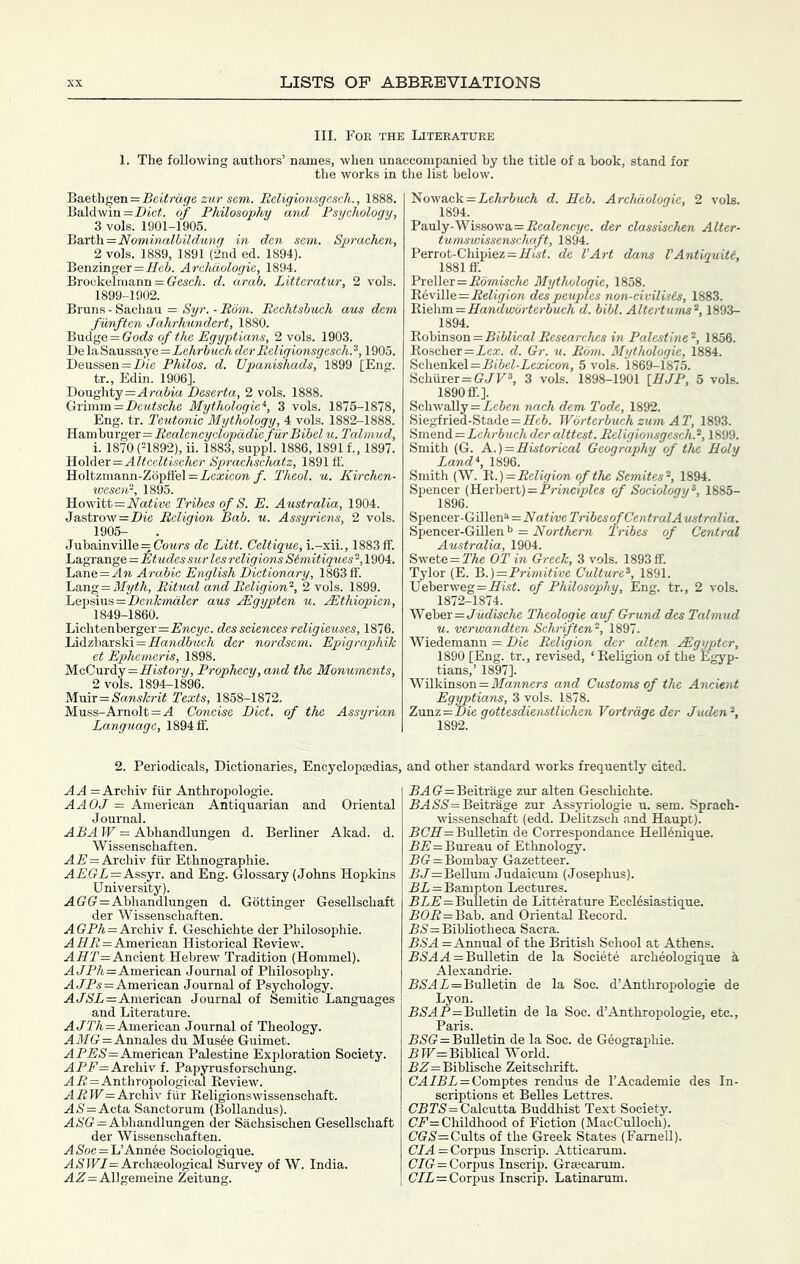 III. For the Literature 1. The following authors’ names, when unaccompanied by the title of a book, stand for the works in the list below. Baethgen=.Bei^ra5'e zwr sew. Eeligionsgesch., 1888. Baldwinof Philosophy and Psychology, 3 vols. 1901-1905. 'Bsirt\i=Nominalbildung in den sem. Sprachen, 2 vols. 1889, 1891 (2nd ed. 1894). Benzinger =:ife6. Archdologie, 1894. Brockelmann = GescA. d. arab. Litteratur, 2 vols. 1899-1902. Bruns - Sachau = Syr. - Bom. Rechtsbuch aus dem funften Jahrhundcrt, 1880. Budge = G'o(fs of the Egyptians, 2 vols. 1903. De la Saussaye = Lehrbuch der Eeligionsgesch. 1905. Deussen=Z)fe Philos, d. Upanishads, 1899 [Eng. tr., Edin. 1906]. Doughty=.4ra6ia Deserta, 2 vols. 1888. Grimm = Z)eMfocAe Mythologies, 3 vols. 1875-1878, Eng. tr. Teutonic Mythology, 4 vols. 1882-1888. 'R^rs\\saxgpx=Bealencyclopddie furBibelu. Talmud, i. 1870 (21892), ii. 1883, suppl. 1886,1891 f., 1897. Ti.o\der:=Altceltischer Sprachschatz, 1891 If. Holtzmann-Z6pflel=iea;jcow f. Theol. u. Kirchen- wesen‘‘, 1895. Native Tribes of S. E. Australia, 1904. Jastrow=i)ie Religion Bab. u. Assyriens, 2 vols. 1905- Jubainville = C'oMrs de Litt. Celtigue, i.-xii., 1883 ff. Lagrange=Etudes sur les religions Simitigues 2,1904. 'Lane=An Arabic English Dictionary, 1863 ff \j2kag = Myth, Ritual and Religion^, 2 vols. 1899. Lepsius=Z)ew.A:maZer aus jEgypten u. .Mthiopien, 1849-1860. Lichtenberger=.E'wcyc. des sciences religieuses, 1876. Lidzbarski=.fl'a7ic?6McA der nordsem. Epigraphik et Ephemeris, 1898. McCurdy=ifisifory. Prophecy, and the Monuments, 2 vols. 1894-1896. M\ni=Sanskrit Texts, 1858-1872. Muss-Arnolt = ./4 Concise Diet, of the Assyrian Language, 1894 ff. 2. Periodicals, Dictionaries, Encyclopaedias, AA = Archiv fiir Anthropologic. AAOJ = American Antiquarian and Oriental Journal. ABA W = Abhandlungen d. Berliner Akad. d. Wissenschaften. A IS = Archiv fiir Ethnographic. AEGL—A&syx. and Eng. Glossary (Johns Hopkins University). A GG—Abhandlungen d. Gottinger Gesellschaft der Wissenschaften. A GPA=Archiv f. Geschichte der Philosophic. A HP=American Historical Review. AH7’= Ancient Hebrew Tradition (Hommel). A t/PA=American Journal of Philosophy. A ^^5 = American Journal of Psychology. A A»Si=American Journal of Semitic Languages and Literature. A JTA=American Journal of Theology. AJfG = Annales du Musee Guimet. A American Palestine Exploration Society. APP=Archiv f. Papyrusforschung. AP=Anthropological Review. APIF= Archiv fiir Religionswissenschaft. A)S'=Acta Sanctorum (Bollandus). A>S'G=Abhandlungen der Sachsischen Gesellschaft der Wissenschaften. A/Soc = L’Ann6e Sociologique. A 5 IFJ= Archaeological Survey of W. India. AA=Allgemeine Zeitung. Nowack=PeAriwcA d. Eeb. Archdologie, 2 vols. 1894. Pauly-Wissowa=PeaPwcyc. der classischen Alter- tumswissenschaft, 1894. Perrot-Chipiez = Hw«. de I’Art dans VAntiguiU, 1881 tf. Preller=Pdmwc/te Mythologie, 1858. Reville=PePyio» des peuples non-civilisis, 1883. 'B\(Mm. = HanMwdrterbuch d. bibl. Altertums^, 1893- 1894. 'R6bmsoxi=BiblicalResearches in Palestine-, 1856. Roscher=Pea;. d. Gr. u. Bom. Mythologie, 1884. S<i\ie.n\L&\=Bibel-Lexicon, 5 vols. 1869-1875. Schurer=GPF2, 3 vols. 1898-1901 [HJP, 5 vols. 1890 ff.]. Schwally=Xe&ere nach dem Tode, 1892. Siegfried-Stade=He6. Wdrterbuch zum AT, 1893. ii'ni&nA.=Lehrbuchderalttest. Religionsgesch.^, 1899. Smith (G. A.)=Historical Geography of the Holy Land*, 1896. Smith (W. 'R.)= Religion of the Semites^, 1894. Spencer (Herbert)=P?-mci’»^es of Sociology^, 1885- 1896. Spencer-Gillen^=Native Tribes of Gen tralA ustralia. Spencer-Gillen = Northern Tribes of Central Australia, 1904. Swete = PAe OT in Greek, 3 vols. 1893 ff. Tylor (E. 'B.)=Primitive Culture^, 1891. Ueberweg=Ht5^. of Philosophy, Eng. tr., 2 vols. 1872-1874. Weber=JM(iiscAe Theologie auf Grund des Talmud u. verwandten Schrften'^, 1897. Wiedemann = Die Religion der alien Higypter, 1890 [Eng. tr., revised, ‘Religion of the Egyp- tians,’ 1897]. Wilkinson = ifawwers and Customs of the Ancient Egyptians, 3 vols. 1878. Z\mz—Die gottesdienstlichen Vortrdgeder Juden^, 1892. and other standard works frequently cited. PAG=Beitrage zur alten Geschichte. PA/S5'=Beitrage zur Assyriologie u. sem. Sprach- wissenschaft (edd. Delitzsch and Haugt). BCH = Bulletin de Correspondance HeU6nique. PP=Bureau of Ethnology. PG=Bombay Gazetteer. PH^rBcUum Judaicum (Josephus). PP=Bampton Lectures. PiP'=Bulletin de Litterature Ecclesiastique. PGP=Bab. and Oriental Record. P<S'= Bibliotheca Sacra. BSA = Annual of the British School at Athens. P/SAA = Bulletin de la Societe archeologique k Alexandrie. P>S'AP=Bulletin de la Soc. d’Anthropologie de Lyon. P5AP=Bulletin de la Soc. d’Anthropologie, etc., Paris. P.S'G=Bulletin de la Soc. de Geographie. PIF= Biblical World. PZ'=Biblische Zeitschrift. GA/PP = Gomptes rendus de I’Academie des In- scriptions et Belles Lettres. GPr<S'= Calcutta Buddhist Text Society. GP= Childhood of Fiction (MacCulloch). GG5= Cults of the Greek States (Famell). GJA = Corpus Inscrip. Atticarum. G/G = Corpus Inscrip. Grascarum. G/P=Corpus Inscrip. Latinarum.