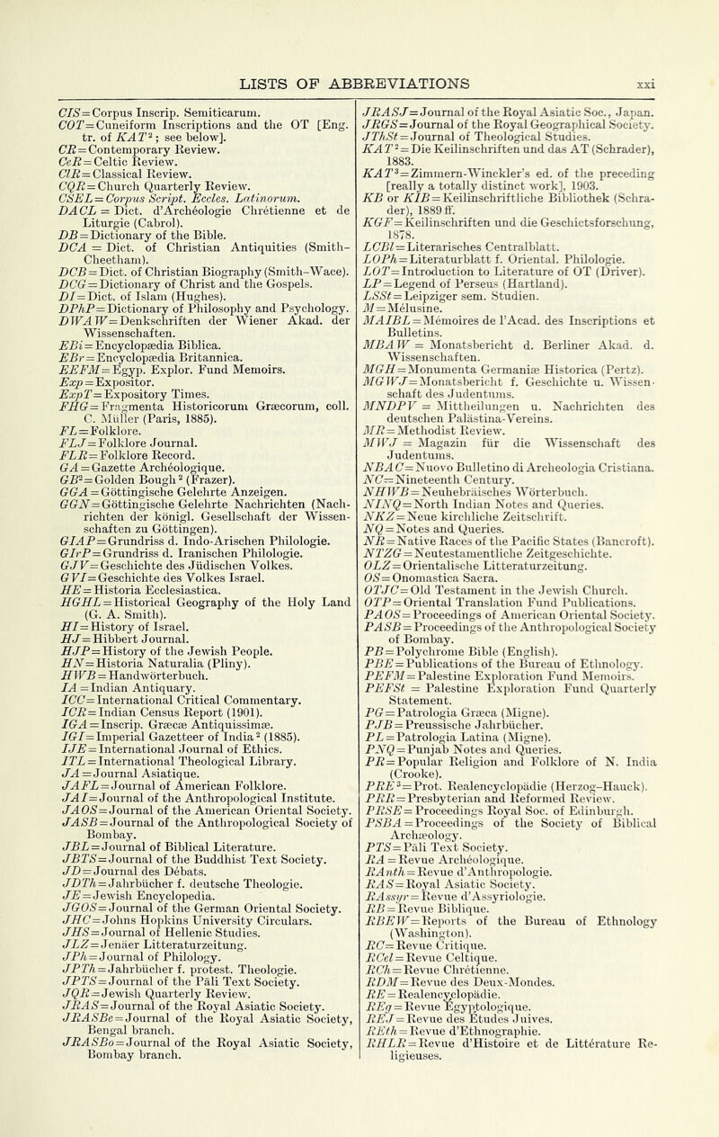 CIS= Corpus Inscrip. Semiticarum. C'OT= Cuneiform Inscriptions and the OT [Eng. tr. of KAT^ ; see below]. (7.5=Contemporary Review. (7e5=Celtic Review. C'f5= Classical Review. (755= Church Quarterly Review. CSEL= Corpus Script. Eccles. Latinorum. DACL = Diet. d’Arch^ologie Chr6tienne et de Liturgie (Cabrol). DR=Dictionary of the Bible. DCA = Diet, of Christian Antiquities (Smith- Cheetham). D(7jB = Dict. of Christian Biography (Smith-Wace). DC7(r = Dictionary of Christ and the Gospels. D/=Dict. of Islam (Hughes). DPAP=Dictionary of Philosophy and Psychology. DIPA IF=Denkschriften der Wiener Akad. der Wissenschaften. P'Pi = Encyclopaedia Bihlica. EBr = Encyclopaedia Britannica. PPPflf=Egyp. Explor. Fund Memoirs. Exp = Expositor. ExpT= Expository Times. PjHG'=Fr.agmenta Historicorum Graecorum, coll. C. Muller (Paris, 1885). PP=Folklore. PiP= Folklore Journal. PP5=Folklore Record. (rA = Gazette Archeologique. (?P^=Golden Bough ^ (Frazer). (?(7A=G6ttingische Gelehrte Anzeigen. (?(riV=G6ttingische Gelehrte Nachrichten (Nach- richten der konigl. Gesellschaft der Wissen- schaften zu Gottingen). G/AP=Grundriss d. Indo-Arischen Philologie. G/»’P=Grundriss d. Iranischen Philologie. (?PP=Geschichte des Judischen Volkes. GF/=Geschichte des Volkes Israel. P'P=Historia Ecclesiastica. A(TiZ'i = Historical Geography of the Holy Land (G._A. Smith). HI = History of Israel. HJ =Hibbert Journal. HPP= History of the Jewish People. ifiV=Historia Naturalia (Pliny). HWB = Handworterbuch. I A = Indian Antiquary. 7(7(7= International Critical Commentary. 7(75= Indian Census Report (1901). 7(?A=Inscrip. Graecae Antiquissimae. 7G7=Imperial Gazetteer of India^ (1885). 775=International Journal of Ethics. 777 = International Theological Library. 7A= Journal Asiatique. 7AP7 = Journal of American Folklore. 7A7= Journal of the Anthropological Institute. 7AO«S'=Journal of the American Oriental Society. 7^)85=Journal of the Anthropological Society of Bombay. 757= Journal of Biblical Literature. 7575=Journal of the Buddhist Text Society. 75=Journal des Dehats. 757A=Jahrbucher f. deutsche Theologie. 75=Jewsh Encyclopedia. 7(7(75= Journal of the German Oriental Society. 75(7=Johns Hopkins University Circulars. 755=Journal of Hellenic Studies. 77Z= Jenaer Litteraturzeitung. 7P/i,=Journal of Philology. 7P7A = Jahrhiicher f. protest. Theologie. 7P75= Journal of the Pali Text Society. 7^5=Jewish Quarterly Review. 75A5= Journal of the Royal Asiatic Society. 75A55e=Journal of the Royal Asiatic Society, Bengal branch. 75A55o=Journal of the Royal Asiatic Society, Bombay branch. JRASJ = Joumal of the Royal Asiatic Soc., Japan. 75(75=Journal of the Royal Geographical Society. 77A5#=Journal of Theological Studies. KAT^=D\& Keilinschriften und das AT (Schrader), 1883. 5A72=Zimmem-Winckler’s ed. of the preceding [really a totally distinct work], 1903. KB or KIB = Keilinschriftliche Bibliothek (Schra- der), 1889 ff. KGF = Keilinschriften und die Geschictsforschung, 1878. 755f=Literarisches Centralblatt. 7(75A=Literaturblatt f. Oriental. Philologie. 7(77= Introduction to Literature of OT (Driver). 75=Legend of Perseus (Hartland). 755#=Leipziger sem. Studien. ilf=M61usine. J7A757= Memoires de I’Acad. des Inscriptions et Bulletins. MBA W = Monatsbericht d. Berliner Akad. d. Wissenschaften. 717(75=Monumenta Germanise Historica (Pertz). 7(7(7 IF7= Monatsbericht f. Geschichte u. Wissen- schaft des Judentums. MNDPV = Mittheilungen u. Nachrichten des deutschen Paliistina-Vereins. 7175 = Methodist Review. MWJ = Magazin fiir die Wissenschaft des Judentums. 55A(7=Nuovo Bulletino di Archeologia Cristiana.. 5(7=Nineteenth Century. NHWB = Neuhebriiisches Worterbuch. 5J5Q=North Indian Notes and Queries. 555=Neue kirchliche Zeitschrift. 5Q = Notes and Queries. 55=Native Races of the Pacific States (Bancroft). 5755 = Neutestamentliche Zeitgeschichte. OLZ = Orientalische Litteraturzeitung. (75= Onomastica Sacra. (777(7= Old Testament in the Jewish Church. (775= Oriental Translation Fund Publications. 5A (75= Proceedings of American Oriental Society. 5A 55=Proceedings of the Anthropological Society of Bombay. 55 = Polychrome Bible (English). 555=Publications of the Bureau of Etlmology. 555717 = Palestine Exploration Fund Memoirs. PEFSt = Palestine Exploration Fund Quarterly Statement. 5(7 = Patrologia Graeca (Migne). 575= Preussische Jahrbucher. 57 = Patrologia Latina (Migne). 55() = Punjab Notes and Queries. 55 = Popular Religion and Folklore of N. India (Crooke). 555®=Plot. Realencyclopadie (Herzog-Hauck). 555=Presbyterian and Reformed Review. 5555= Proceedings Royal Soc. of Edinburgh. 555A= Proceedings of the Society of Biblical Archaeology. 575= Pali Text Society. RA = Revue Archeologique. 5Aw(/i. = Revue d’Anthropologie. 5A 5=Royal Asiatic Society. 5A5si/r = Revue d’Assyriologie. 55 = Revue Biblique. 555IF= Reports of the Bureau of Ethnology (Washington). 5(7= Revue Critique. 556^ = Revue Celtique. 5(7/i=Revue Chretienne. 55717= Revue des Deux-Mondes. 55=Realencyclopadie. REg = Revue Egyytologique. 557= Revue des Etudes Juives. 55(A = Revue d’Ethnographie. 77575 = Revue d’Histoire et de Literature Re- ligieuses.