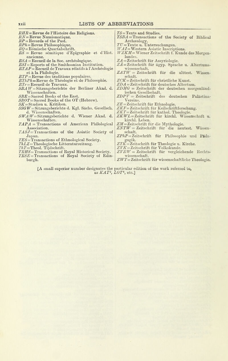 = Revue de I’Histoire des Religions, i2iV= Revue Numismatique. iiP = Records of the Past. PPA=Revue Philosophique. RQ = Romische Quartalschrift. BS = Revue semitique d’Epigraphie et d’Hist. ancienne. RSA =Recueil de la Soe. arch^ologique. BSI= Reports of the Smithsonian Institution. PP.4P=Reeueil de Travaux r^latifs I’Archeologie et h la Philologie. PrP=Revue des traditions populaires. PTAPA.=Revue de Th6ologie et de Philosophie. PTr=Recueil de Travaux. (SPA IP= Sitzungsberichte der Berliner Akad, d. Wissenschafcen. /SPP=Sacred Books of the East. /S'POr= Sacred Books of the OT (Hebrew). (S'A’= Studien u. Kritiken. (S'/S'G'ir=Sitzungsberichte d. Kgl. Sachs. Gesellsch. d. Wissenschaften. (SIFA IF=Sitzungsberichte d. Wiener Akad. d. Wissenschaften. TARA = Transactions of American Philological Association. PA/S'P=Transactions of the Asiatic Society of Japan. PP(S'=Transactions of Ethnological Society. ThLZ = Theologische Litteraturzeitung. PAr=Theol. Tijdschrift. TPir(S=Transactions of Royal Historical Society. Z’P(S’P = Transactions of Royal Society of Edin- burgh. r(S=Texts and Studies. PiSPA = Transactions of the Society of Biblical Archaeology. rC/=Texte u. Untersuchungen. IFA7=Western Asiatic Inscriptions. IFA7rilf= Wiener Zeitschrift f. Kunde des Morgen- landes. PA = Zeitschrift fur Assyriologie. PA = Zeitschrift fiir agyp. Spraehe u. Altertums- wissenschaft. ZATW = Zeitschrift fiir die alttest. Wissen- schaft. PC'A'=Zeitschrift fiir christliche Kunst. PPA = Zeitschrift fiir deutsches Altertum. ZDMG = Zeitschrift der deutschen morgenland- ischen Gesellschaft. ZDPV = Zeitschrift des deutschen Palastina- Vereins. PP=Zeitschrift fiir Ethnologic. PA'P= Zeitschrift fiir Keilschriftforschung. PAT = Zeitschrift fiir kathol. Theologie. PAIFP=Zeitschrift fiir kirchl. Wissenschaft u. kirchl. Leben. Pil7= Zeitschrift fiir die Mythologie. ZNTW = Zeitschrift fiir die neutest. Wissen- schaft. PPAP=Zeitschrift fiir Philosophie und Pada- gogik. PrA= Zeitschrift fiir Theologie u. Kirche. PFA=Zeitschrift fiir Volkskunde. ZVBW = Zeitschrift fiir vergleichende Rechts- wissenschaft. PIFr=Zeitschrift fiir wissenschaftliche Theologie. [A small superior number designates the particular edition of the work referred to, as KAT\ LOT\ etc.]