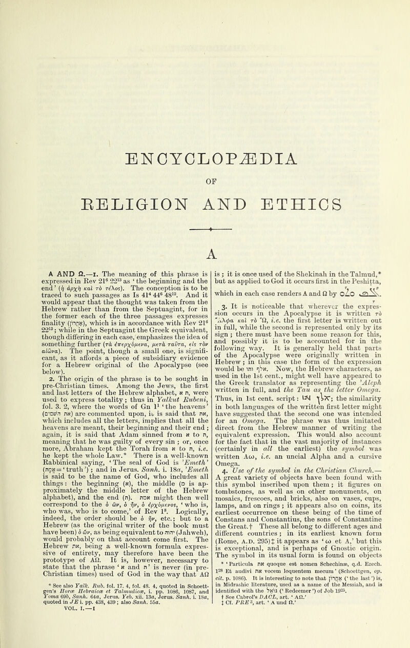 ENCYCLOPEDIA OF EELIGION AND ETHICS A A AND fl.—I. The meaning of this phrase is expressed in Rev 21® 22'® as ‘ the beginning and the end ’ {ij a-pxv rd T^Xos). The conception is to be traced to such passages as Is 41^ 44® 48'®. And it would appear that the thought was taken from the Hebrew rather than from the Septuagint, for in the former each of the three passages expresses finality (J'nnN), which is in accordance with Rev 21® 22'®; while in the Septuagint the Greek equivalent, though differing in each case, emphasizes the idea of something further (rk iirepxbiieva, p-erk raOra, eli t6v al&va). The point, though a small one, is signifi- cant, as it aftbrds a piece of subsidiary evidence for a Hebrew original of the Apocalypse (see below). 2. The origin of the phrase is to be sought in pre-Christian times. Among the Jews, the first and last letters of the Hebrew alphabet, n n, were used to express totality; thus in Yalkut Buheni, fol. 3. 2, where the words of Gn 1' ‘the heavens’ (D’oiyn nx) are commented upon, E is said that riN, which includes all the letters, implies that all the heavens are meant, their beginning and their end ; again, it is said that Adam sinned from n to n, meaning that he was guilty of every sin ; or, once more, Abraham kept the Torah from n to n, i.e. he kept the whole Law.* There is a well-known Rabbinical saying, ‘ The seal of God is 'Emeth ’ {ncg = ‘truth’); and in Jerus. Sank. i. 18a, ’Emeth is said to be the name of God, who includes all things: the beginning (n), the middle (d is ap- proximately the middle letter of the Hebrew alphabet), and the end (n). noN might then well correspond to the 6 &v, 6 6 ^pxkpevos, ‘ who is, who was, who is to come,’ of Rev 1®. Logically, indeed, the order should be 6 etc.; but to a Hebrew (as the original writer of the book must have been) 6 &v, as being equivalent to nin' (Jahweh), would probably on that account come first. The Hebrew nx, being a well-known formula expres- sive of entirety, may therefore have been the prototype of AO. It is, however, necessary to state that the phrase ‘« and n ’ is never (in pre- Christian times) used of God in the way that AO * See also Talk. Rub. fol. 17. 4, fol. 48. 4, quoted in Sohoett- gen’s Borce Hebraicce et Tabnudicce, i. pp. 1086, 1087, and Foma 69&, Sank. 64a, Jerus. Yeb. xii. 13a, Jerus. Sank. i. 18a, quoted in JEi. pp. 438, 439; also Sank. 56a. VOL. I.—I is ; it is once used of the Shekinah in the Talmud,* but as applied to God it occurs first in the Peshitta, which in each case renders A and 0 by oZo 3. It is noticeable that wherever the expres- sion occurs in the Apocalypse it is WTitten t6 'AX^a Kal t6 O, i.e. the first letter is written out in full, while the second is represented only by its sign ; there must have been some reason for this, and possibly it is to be accounted for in the following way. It is generally held that parts of the Apocalypse were originally written in Hebrew; in this case the form of the expression would be ini q'jK. Now, the Hebrew characters, as used in the 1st cent., might weU have appeared to the Greek translator as representing the ’Aleph written in full, and the Tau as the letter Omega. Thus, in 1st cent, script: 'A| »iJc; the similarity in both languages of the ivritten first letter might have suggested that the second one was intended for an Omega. The phrase was thus imitated direct from the Hebrew manner of writing the equivalent expression. This would also account for the fact that in the vast majority of instances (certainly in all the earliest) the symbol was written Aco, i.e. an uncial Alpha and a cursive Omega. 4. Use of the symbol in the Christian Church.— A great variety of objects have been foimd with this symbol inscribed upon them; it figm-es on tombstones, as well as on other monuments, on mosaics, frescoes, and bricks, also on vases, cups, lamps, and on rings ; it appears also on coins, its earliest occurrence on these being of the time of Constans and Constantins, the sons of Constantine the Great, t These all belong to different ages and different countries; in its earliest known form (Rome, A.D. 295) t it appears as ‘ w et A,’ but this is exceptional, and is perhaps of Gnostic origin. The symbol in its usu^ form is found on objects * ‘ Particula quoque est nomen Soheohinae, q.d. Ezech. 128 Et audivi nt< vooem loquent cit. p. 1086). It is interesting to j in Midrashic literature, used as : identified with the (‘ Eedeer t See Cabrol’s DACL, art. ‘ An t Cf. PAF3, art. ‘Aund n.’ m mecum ’ (Sohoettgen, op. 3te that I'nnN (‘ the last ’) is, name of the Messiah, and is er ’) of Job 1920.